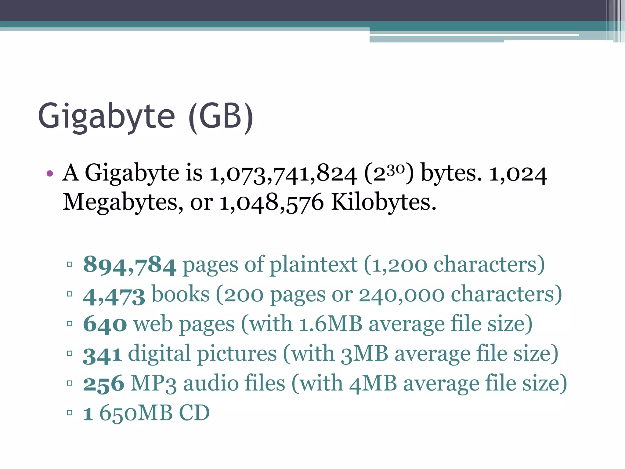 Gigabyte (GB)
• A Gigabyte is 1,073,741,824 (230) bytes. 1,024
Megabytes, or 1,048,576 Kilobytes.
▫ 894,784 pages of plaintext (1,200 characters)
▫ 4,473 books (200 pages or 240,000 characters)
▫ 640 web pages (with 1.6MB average file size)
▫ 341 digital pictures (with 3MB average file size)
▫ 256 MP3 audio files (with 4MB average file size)
▫ 1 650MB CD
 
