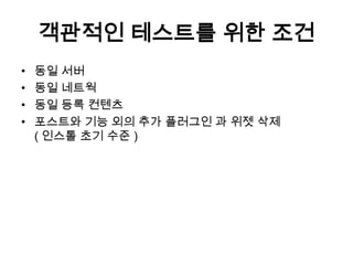 객관적인 테스트를 위한 조건
•   동일 서버
•   동일 네트웍
•   동일 등록 컨텐츠
•   포스트와 기능 외의 추가 플러그인 과 위젯 삭제
    ( 인스톨 초기 수준 )
 