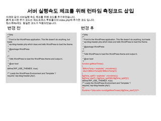 서버 실행속도 체크를 위해 런타임 측정코드 삽입
아래와 같이 서버실행 속도 체크를 위해 코드를 추가하였습니다.
붉게 표시된 추가 코드는 워드프레스 루트폴더의 index.php에 추가한 코드 입니다.
킴스큐Rb에도 동일한 코드가 적용되었습니다.

변경 전                                                                        변경 후
<?php                                                                       <?php
/**                                                                         /**
 * Front to the WordPress application. This file doesn't do anything, but    * Front to the WordPress application. This file doesn't do anything, but loads
loads                                                                        * wp-blog-header.php which does and tells WordPress to load the theme.
 * wp-blog-header.php which does and tells WordPress to load the theme.      *
 *                                                                           * @package WordPress
 * @package WordPress                                                        */
 */                                                                         /**
                                                                             * Tells WordPress to load the WordPress theme and output it.
/**                                                                          *
 * Tells WordPress to load the WordPress theme and output it.                * @var bool
 *                                                                           */
 * @var bool                                                                function getNowTimes()
 */                                                                         {
define('WP_USE_THEMES', true);                                               $MicroTsmp = explode(' ',microtime());
                                                                             return $MicroTsmp[0]+$MicroTsmp[1];
/** Loads the WordPress Environment and Template */                         }
require('./wp-blog-header.php');                                            $g['time_split'] = explode(' ',microtime());
                                                                            $g['time_start'] = $g['time_split'][0]+$g['time_split'][1];
                                                                            define('WP_USE_THEMES', true);
                                                                            /** Loads the WordPress Environment and Template */
                                                                            require('./wp-blog-header.php');
                                                                            ?>
                                                                            Runtime <?php echo round(getNowTimes()-$g['time_start'],3)?>
 