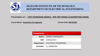 SILIGURI INSTITUTE OF TECHNOLOGY
DEPARTMENT OF ELECTRICAL ENGINEERING
Presentation on:-- COST ESTIMATING MODELS - PER UNIT MODEL & SEGMENTING MODEL
Course Name:- Economics For Engineers Course Code:-HM-EE 601
Presented by
Name : ARNAB CHAKRABORTY
Roll : 11901621017
Department : ELECTRICAL ENGINEERING
Semester : 6TH SEMESTER
 