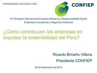 XV Simposio Internacional Empresa Moderna y Responsabilidad Social
              Empresas Innovadoras y Negocios Inclusivos



¿Cómo contribuyen las empresas en
impulsar la sostenibilidad del Perú?


                                       Ricardo Briceño Villena
                                          Presidente CONFIEP
                        22 de Setiembre de 2010
 