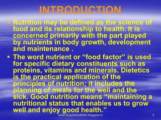 3
INTRODUCTION
 Nutrition may be defined as the science of
food and its relationship to health. It is
concerned primarily with the part played
by nutrients in body growth, development
and maintenance .
 The word nutrient or “food factor” is used
for specific dietary constituents such as
proteins, vitamins and minerals. Dietetics
is the practical application of the
principles of nutrition; it includes the
planning of meals for the well and the
sick. Good nutrition means “maintaining a
nutritional status that enables us to grow
well and enjoy good health.”
www.drjayeshpatidar.blogspot.in
 