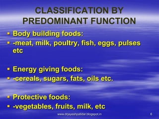 6
CLASSIFICATION BY
PREDOMINANT FUNCTION
 Body building foods:
 -meat, milk, poultry, fish, eggs, pulses
etc
 Energy giving foods:
 -cereals, sugars, fats, oils etc.
 Protective foods:
 -vegetables, fruits, milk, etc
www.drjayeshpatidar.blogspot.in
 