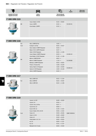 B50 | Regulador de Pressão / Regulador de Presión
Nº
original
Observação
Observación
Regulador de Pressão
Regulador de Presión
Veículo
Vehículo
Data de aplicação
Fecha de aplicación
Autopeças Bosch / Autopartes Bosch 2011 | 2012
F 000 DR0 215
GM
Corsa / Sedan 1.0 VHC 02.02 → 08.05
93 328 341Corsa 1.8 MPFI 02.02 →
Corsa Sedan 1.8 MPFI 02.02 →
F 000 DR0 216
Fiat Stilo 1.8 MPI 8V Flex 10.05 →
Ford EcoSport 1.6i Flex 06.05 → 09.07
GM
Astra / Sedan 2.0 MPFI Flexpower 04.04 →
Blazer / S10 2.4 MPFI Flexpower 02.07 →
Celta 1.0 VHC Flexpower 06.05 → 12.08
Corsa / Sedan 1.8 MPFI Flexpower 06.03 → 93 389 322
Corsa Sedan 1.0 VHC Flexpower 01.06 → 11.08
Meriva 1.8 MPFI/SFI 8V 08.02 →
93 308 886Meriva 1.8 MPFI Flexpower 11.03 →
Montana 1.8 MPFI Flexpower 09.03 → 08.05
Prisma 1.4 Econo.Flex 10.06 → 02.09
Vectra / Hatch 2.0 Flexpower 10.05 → 09.06
93 389 322
Vectra 2.4 16V Flexpower 10.05 → 01.09
Zafira 2.0 MPFI Flexpower 03.04 →
F 000 DR0 217
Fiat
Stilo 1.8 MPI 16V 06.02 → 12.04
Stilo 1.8 MPI 8V 06.02 → 09.05
Stilo 2.4 MPI 20V 06.02 → 12.08
F 000 DR0 219
Ford
Courier 1.4i 16V 06.98 → 08.99
96MF 9C968 DA
Courier 1.6i 09.99 →
Courier / Van 1.6i Flex 06.07 →
Courier Van 1.6i 08.06 →
Escort / SW 1.6i 02.00 → 10.02
Escort / Sedan / SW 1.8i 16V 09.96 → 10.02
Fiesta 1.0i 09.99 → 06.06
Fiesta 1.4i 16V 06.98 → 08.99
Fiesta 1.6i 09.99 → 04.05
Fiesta Sedan 1.0i / 1.6i 08.96 → 08.04
Ka 1.0i 08.99 → 12.07
Ka 1.6i 02.01 → 12.07
Mondeo II 2.0i / Turnier 08.96 → 09.00
 