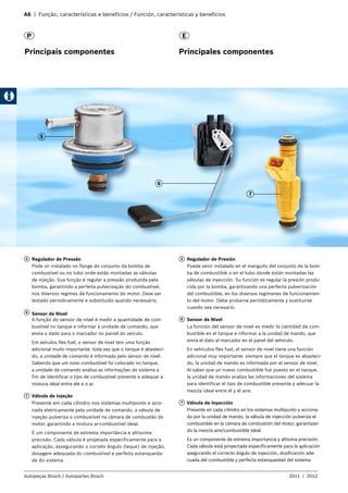 A6 | Função, características e benefícios / Función, características y beneficios
Autopeças Bosch / Autopartes Bosch 2011 | 2012
EP
Principais componentes Principales componentes
5
5 	 Regulador de Pressão
Pode vir instalado no flange do conjunto da bomba de
combustível ou no tubo onde estão montadas as válvulas
de injeção. Sua função é regular a pressão produzida pela
bomba, garantindo a perfeita pulverização do combustível,
nos diversos regimes de funcionamento do motor. Deve ser
testado periodicamente e substituído quando necessário.
6 	 Sensor de Nível
A função do sensor de nível é medir a quantidade de com-
bustível no tanque e informar à unidade de comando, que
envia o dado para o marcador no painel do veículo.
Em veículos flex fuel, o sensor de nível tem uma função
adicional muito importante: toda vez que o tanque é abasteci-
do, a unidade de comando é informada pelo sensor de nível.
Sabendo que um novo combustível foi colocado no tanque,
a unidade de comando analisa as informações do sistema a
fim de identificar o tipo de combustível presente e adequar a
mistura ideal entre ele e o ar.
7 	 Válvula de Injeção
Presente em cada cilindro nos sistemas multiponto e acio-
nada eletricamente pela unidade de comando, a válvula de
injeção pulveriza o combustível na câmara de combustão do
motor, garantindo a mistura ar-combustível ideal.
É um componente de extrema importância e altíssima
precisão. Cada válvula é projetada especificamente para a
aplicação, assegurando o correto ângulo (leque) de injeção,
dosagem adequada do combustível e perfeita estanqueida-
de do sistema.
5 	 Regulador de Presión
Puede venir instalado en el manguito del conjunto de la bom-
ba de combustible o en el tubo donde están montadas las
válvulas de inyección. Su función es regular la presión produ-
cida por la bomba, garantizando una perfecta pulverización
del combustible, en los diversos regímenes de funcionamien-
to del motor. Debe probarse periódicamente y sustituirse
cuando sea necesario.
6 	 Sensor de Nivel
La función del sensor de nivel es medir la cantidad de com-
bustible en el tanque e informar a la unidad de mando, que
envía el dato al marcador en el panel del vehículo.
En vehículos flex fuel, el sensor de nivel tiene una función
adicional muy importante: siempre que el tanque es abasteci-
do, la unidad de mando es informada por el sensor de nivel.
Al saber que un nuevo combustible fue puesto en el tanque,
la unidad de mando analiza las informaciones del sistema
para identificar el tipo de combustible presente y adecuar la
mezcla ideal entre él y el aire.
7 	 Válvula de Inyección
Presente en cada cilindro en los sistemas multipunto y acciona-
da por la unidad de mando, la válvula de inyección pulveriza el
combustible en la cámara de combustión del motor, garantizan-
do la mezcla aire/combustible ideal.
Es un componente de extrema importancia y altísima precisión.
Cada válvula está proyectada específicamente para la aplicación
asegurando el correcto ángulo de inyección, dosificación ade-
cuada del combustible y perfecta estanqueidad del sistema.
6
7
 