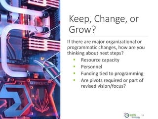 Keep, Change, or
Grow?
If there are major organizational or
programmatic changes, how are you
thinking about next steps?
 Resource capacity
 Personnel
 Funding tied to programming
 Are pivots required or part of
revised vision/focus?
18
 