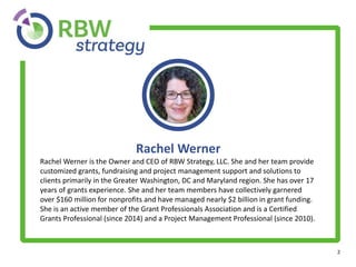 2
Rachel Werner
Rachel Werner is the Owner and CEO of RBW Strategy, LLC. She and her team provide
customized grants, fundraising and project management support and solutions to
clients primarily in the Greater Washington, DC and Maryland region. She has over 17
years of grants experience. She and her team members have collectively garnered
over $160 million for nonprofits and have managed nearly $2 billion in grant funding.
She is an active member of the Grant Professionals Association and is a Certified
Grants Professional (since 2014) and a Project Management Professional (since 2010).
 