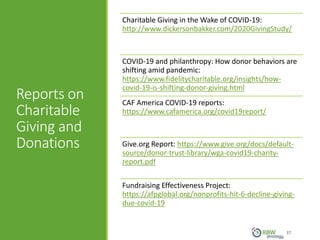 Reports on
Charitable
Giving and
Donations
37
Charitable Giving in the Wake of COVID-19:
http://www.dickersonbakker.com/2020GivingStudy/
COVID-19 and philanthropy: How donor behaviors are
shifting amid pandemic:
https://www.fidelitycharitable.org/insights/how-
covid-19-is-shifting-donor-giving.html
CAF America COVID-19 reports:
https://www.cafamerica.org/covid19report/
Give.org Report: https://www.give.org/docs/default-
source/donor-trust-library/wga-covid19-charity-
report.pdf
Fundraising Effectiveness Project:
https://afpglobal.org/nonprofits-hit-6-decline-giving-
due-covid-19
 