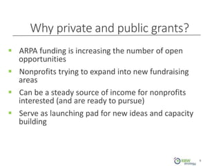 Why private and public grants?
9
 ARPA funding is increasing the number of open
opportunities
 Nonprofits trying to expand into new fundraising
areas
 Can be a steady source of income for nonprofits
interested (and are ready to pursue)
 Serve as launching pad for new ideas and capacity
building
 
