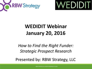 How to Find the Right Funder:
Strategic Prospect Research
WEDIDIT Webinar
January 20, 2016
RBW STRATEGY ALL RIGHTS RESERVED © 2016
Presented by: RBW Strategy, LLC
 