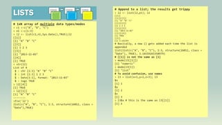 LISTS

[[1]]

[[2]]

[[3]]

# 1xN array of multiple data types/modes
> c1 <-c("A", "B", "C")
> n1 <-c(1:3)
> l2 <- list(c1,n1,Sys.Date(),TRUE);l2
[[1]]
[1] "A" "B" "C"
[[2]]
[1] 1 2 3
[[3]]
[1] "2013-11-03"
[[4]]
[1] TRUE
> str(l2)
List of 4
$ : chr [1:3] "A" "B" "C"
$ : int [1:3] 1 2 3
$ : Date[1:1], format: "2013-11-03"
$ : logi TRUE
> l2[[4]]
[1] TRUE
> l2[[1]]
[1] "A" "B" "C"
------->fix('l2')
list(c("A", "B", "C"), 1:3, structure(16012, class =
"Date"),TRUE)

# Append to a list; the results get trippy
> l2 <- list(l2,pi); l2
[[1]]
[[1]][[1]]
[1] "A" "B" "C"
[[1]][[2]]
[1] 1 2 3
[[1]][[3]]
[1] "2013-11-03"
[[1]][[4]]
[1] TRUE
[[2]]
[1] 3.141593

# Basically, a new () gets added each time the list is
appended
list(list(c("A", "B", "C"), 1:3, structure(16012, class =
"Date"), TRUE), 3.14159265358979)
# [[1]] is not the same as [1]
> mode(l3[[1]])
[1] "numeric"
> mode(l3[1])
[1] "list"
# To avoid confusion, use names
> l3 = list(x=1,y=2,z=3); l3
$x
[1] 1
$y
[1] 2
$z
[1] 3
> l3$x # this is the same as l3[[1]]
[1] 1

 
