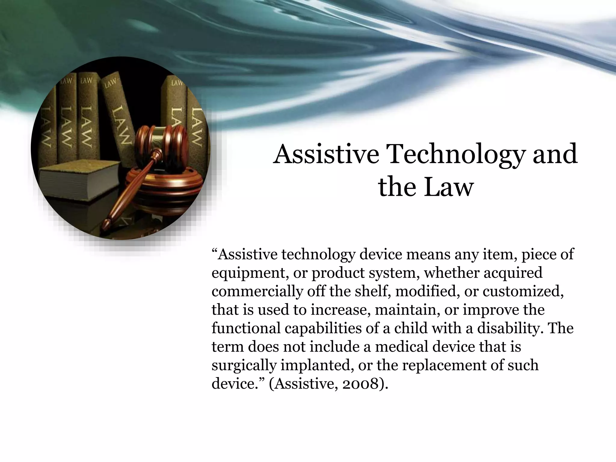 Assistive Technology and 
the Law 
“Assistive technology device means any item, piece of 
equipment, or product system, whether acquired 
commercially off the shelf, modified, or customized, 
that is used to increase, maintain, or improve the 
functional capabilities of a child with a disability. The 
term does not include a medical device that is 
surgically implanted, or the replacement of such 
device.” (Assistive, 2008). 
 