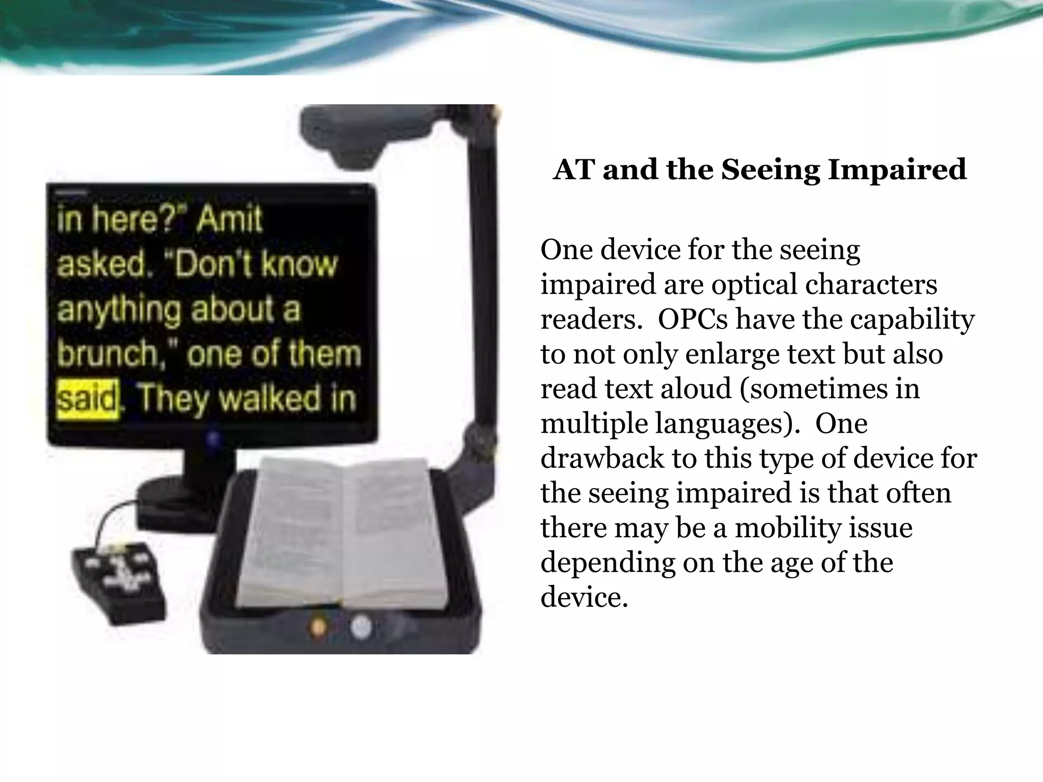 AT and the Seeing Impaired 
One device for the seeing 
impaired are optical characters 
readers. OPCs have the capability 
to not only enlarge text but also 
read text aloud (sometimes in 
multiple languages). One 
drawback to this type of device for 
the seeing impaired is that often 
there may be a mobility issue 
depending on the age of the 
device. 
 