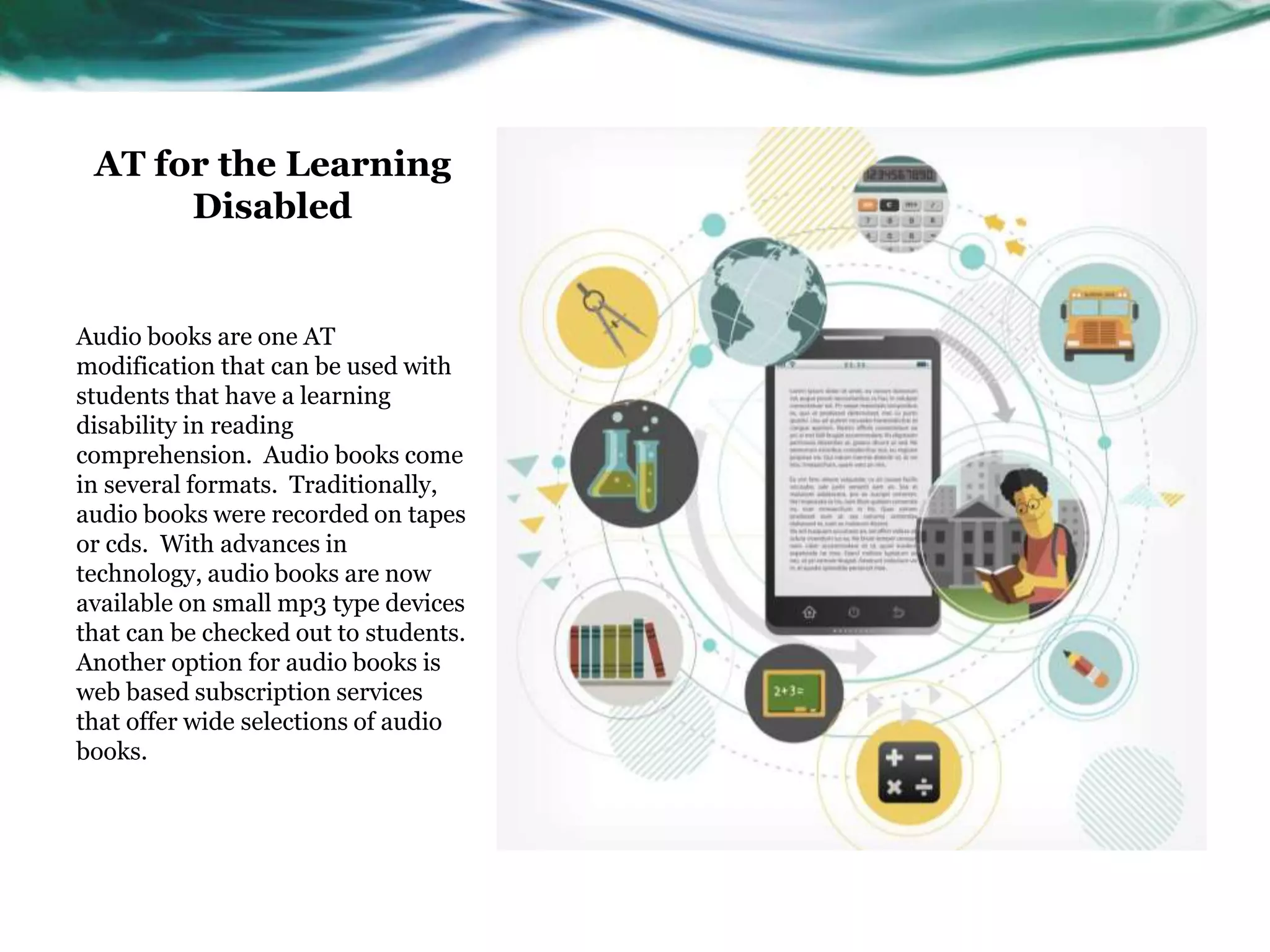 AT for the Learning 
Disabled 
Audio books are one AT 
modification that can be used with 
students that have a learning 
disability in reading 
comprehension. Audio books come 
in several formats. Traditionally, 
audio books were recorded on tapes 
or cds. With advances in 
technology, audio books are now 
available on small mp3 type devices 
that can be checked out to students. 
Another option for audio books is 
web based subscription services 
that offer wide selections of audio 
books. 
 