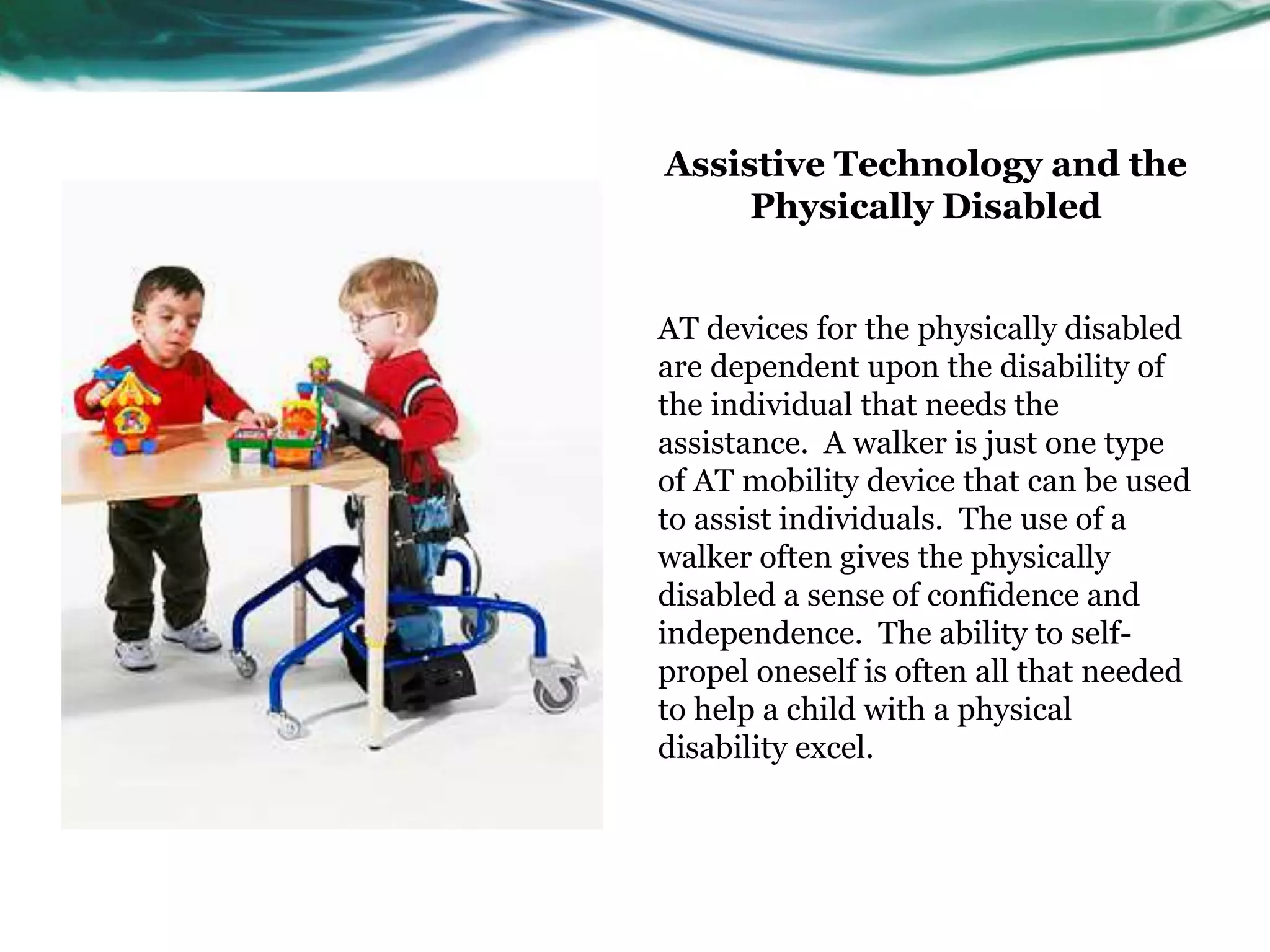 Assistive Technology and the 
Physically Disabled 
AT devices for the physically disabled 
are dependent upon the disability of 
the individual that needs the 
assistance. A walker is just one type 
of AT mobility device that can be used 
to assist individuals. The use of a 
walker often gives the physically 
disabled a sense of confidence and 
independence. The ability to self-propel 
oneself is often all that needed 
to help a child with a physical 
disability excel. 
 