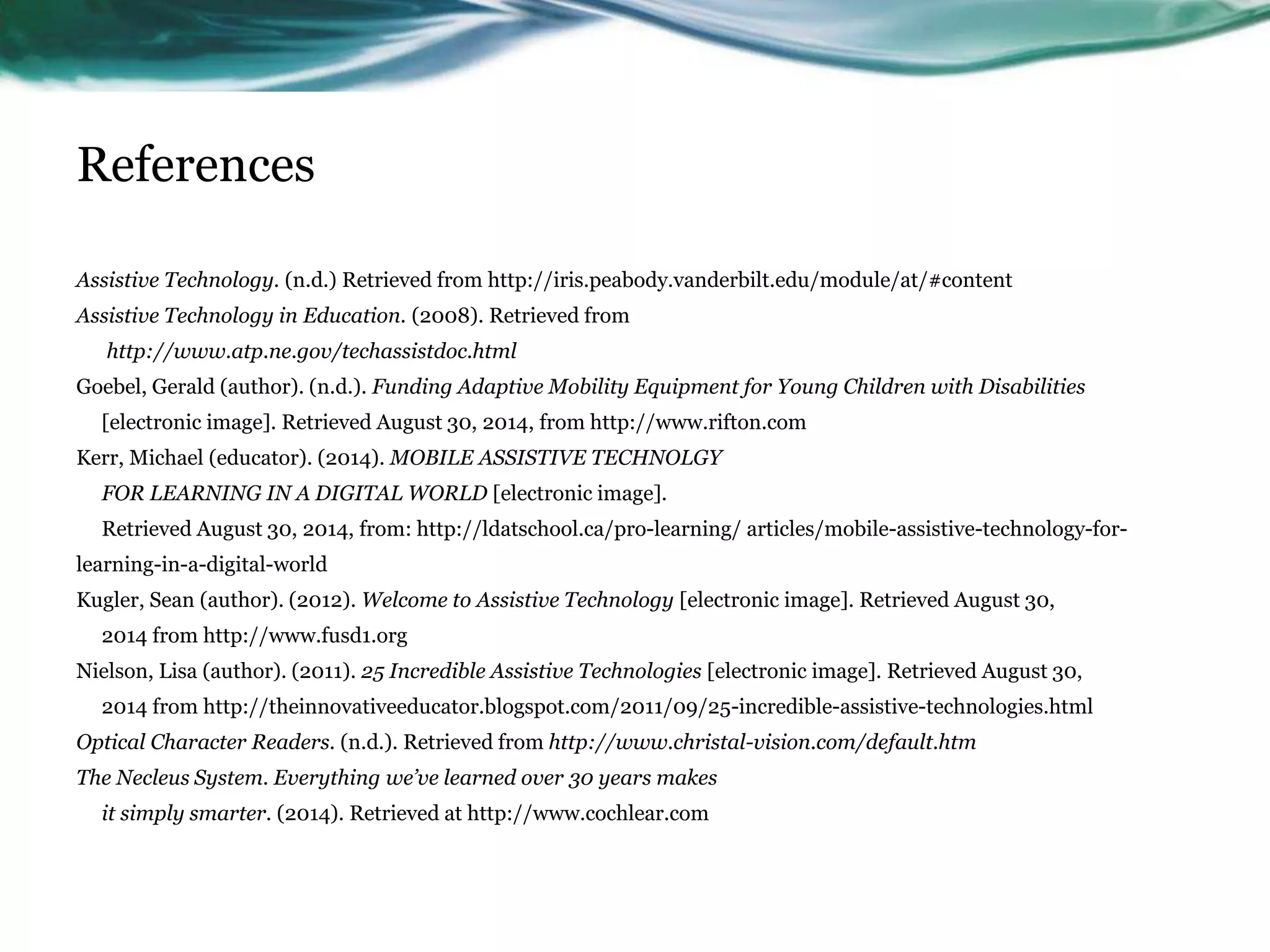 References 
Assistive Technology. (n.d.) Retrieved from http://iris.peabody.vanderbilt.edu/module/at/#content 
Assistive Technology in Education. (2008). Retrieved from 
http://www.atp.ne.gov/techassistdoc.html 
Goebel, Gerald (author). (n.d.). Funding Adaptive Mobility Equipment for Young Children with Disabilities 
[electronic image]. Retrieved August 30, 2014, from http://www.rifton.com 
Kerr, Michael (educator). (2014). MOBILE ASSISTIVE TECHNOLGY 
FOR LEARNING IN A DIGITAL WORLD [electronic image]. 
Retrieved August 30, 2014, from: http://ldatschool.ca/pro-learning/ articles/mobile-assistive-technology-for-learning- 
in-a-digital-world 
Kugler, Sean (author). (2012). Welcome to Assistive Technology [electronic image]. Retrieved August 30, 
2014 from http://www.fusd1.org 
Nielson, Lisa (author). (2011). 25 Incredible Assistive Technologies [electronic image]. Retrieved August 30, 
2014 from http://theinnovativeeducator.blogspot.com/2011/09/25-incredible-assistive-technologies.html 
Optical Character Readers. (n.d.). Retrieved from http://www.christal-vision.com/default.htm 
The Necleus System. Everything we’ve learned over 30 years makes 
it simply smarter. (2014). Retrieved at http://www.cochlear.com 
