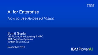Sumit Gupta
VP, AI, Machine Learning & HPC
IBM Cognitive Systems
Twitter: @SumitGup
November 2018
AI for Enterprise
How to use AI-based Vision
 