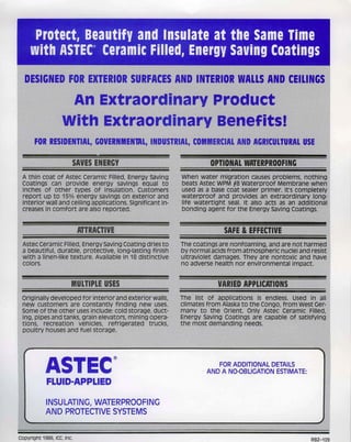 Protect, Beautify and Insulate at the Same Time
      with ASTEC® Ceramic Filled, Energy Saving Coatings
  DESIGNED FOR EXTERIOR SURFACES AND INTERIOR WALLS AND CEILINGS
                                                                                                                I
                     An ExtraordinaryprOdutt
                    With Extraordinary Benefits!'
       FOR RESIDENTIAL, GOVERNMENTAL, INDUSTRIAL,'COMMERCIAL AND AGRICULTURAL USE

                        SAVES ENERGY                                 OPTIONAL..WATERPROOFING
 A thin coat of Astec CeramiC Filled, En.ergy saving       Whe.n water migratiOn causes prOblems, nothing
 Coatings can provide. energy savings equal to             beats Astec WPM H8 waterproOf Membrane when
 inches of other types Of insulation. Customers            used as a base coat.sealer primer. It's completely
 report up to 15% energy savings on exterior and           waterproof and. provides an extraordinary long-
 interior wall and ceiling applications. Significant in-   life watertight seal. It alsoaetsas an additional
 creases in .comfort are also reported.                    bonding agent for the Energy saving Coatings.


                            ATTRACTIVE                                   SAFE & EFFECTIVE
 Astec ceramic Fill.ed, Energy saving Coating dri.es to    The coatings are nonfoaming, and are not harmed I
 a beautifUl, durablEl, protective, long-lasting .finish   by normal aCidS.fromatmosRhericnuclei and resist ~
 with a Iinen"like texture. Available in 18 distinctive    ultraviolet damages. They are nontoxic and have
 colors.                                                   no adverse health nor environmental impact.


                        MULTIPLE USES                                  VARIED APPLICATIONS
 Originally developed for interior and exterior Nalls,    Th.eUstof applications>.isendless. Used in all
 new customers. are constantly finding new uses.           climates from AiaskatC) the Congo, from west Ger-
 some of the other use.s include: coldstorage,dlJct:       many to the Orient. Only Astec Ceramic Filled,
 ing,pipesand tanks, grain.elevators, mining opera-        Energy Saving Coatings.are capable of satisfying
 tions, recreation vehicles, refrigerated trucks,          the most demanding needs.
 poultry houses and fuel storage.


  r


            ASTEC®                                                    FOR ADDITIONAL DETAILS
                                                                   AND A NO-OBLIGATION ESTIMATE:
            FLUID-APPLIED

            INSULATING, WATERPROOFING
            AND PROTECTIVE SYSTEMS


Copyright 1986, ICC, Inc.                                                                              RBZ-109
 