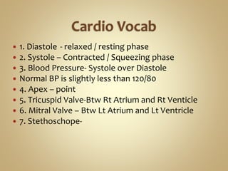  1. Diastole - relaxed / resting phase
 2. Systole – Contracted / Squeezing phase
 3. Blood Pressure- Systole over Diastole
 Normal BP is slightly less than 120/80
 4. Apex – point
 5. Tricuspid Valve-Btw Rt Atrium and Rt Venticle
 6. Mitral Valve – Btw Lt Atrium and Lt Ventricle
 7. Stethoschope-
 