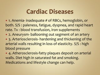  1. Anemia- inadequate # of RBCs, hemoglobin, or
both. S/S : paleness, fatigue, dyspnea, and rapid heart
rate. Tx : blood transfusion, iron supplements
 2. Aneurysm- ballooning out segment of an artery
 3. Arteriosclerosis- hardening and thickening of the
arterial walls resulting in loss of elasticity. S/S : high
blood pressure
 4. Atherosclerosis-fatty plaques deposit on arterial
walls. Diet high in saturated fat and smoking.
Medications and lifestyle change can help.
 