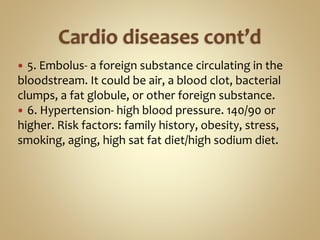  5. Embolus- a foreign substance circulating in the
bloodstream. It could be air, a blood clot, bacterial
clumps, a fat globule, or other foreign substance.
 6. Hypertension- high blood pressure. 140/90 or
higher. Risk factors: family history, obesity, stress,
smoking, aging, high sat fat diet/high sodium diet.
 