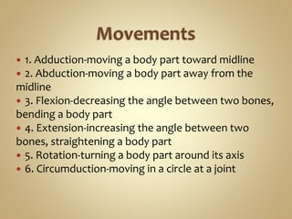  1. Adduction-moving a body part toward midline
 2. Abduction-moving a body part away from the
midline
 3. Flexion-decreasing the angle between two bones,
bending a body part
 4. Extension-increasing the angle between two
bones, straightening a body part
 5. Rotation-turning a body part around its axis
 6. Circumduction-moving in a circle at a joint
 