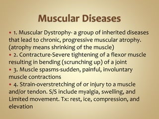  1. Muscular Dystrophy- a group of inherited diseases
that lead to chronic, progressive muscular atrophy.
(atrophy means shrinking of the muscle)
 2. Contracture-Severe tightening of a flexor muscle
resulting in bending (scrunching up) of a joint
 3. Muscle spasms-sudden, painful, involuntary
muscle contractions
 4. Strain-overstretching of or injury to a muscle
and/or tendon. S/S include myalgia, swelling, and
Limited movement. Tx: rest, ice, compression, and
elevation
 