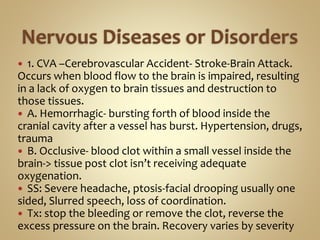  1. CVA –Cerebrovascular Accident- Stroke-Brain Attack.
Occurs when blood flow to the brain is impaired, resulting
in a lack of oxygen to brain tissues and destruction to
those tissues.
 A. Hemorrhagic- bursting forth of blood inside the
cranial cavity after a vessel has burst. Hypertension, drugs,
trauma
 B. Occlusive- blood clot within a small vessel inside the
brain-> tissue post clot isn’t receiving adequate
oxygenation.
 SS: Severe headache, ptosis-facial drooping usually one
sided, Slurred speech, loss of coordination.
 Tx: stop the bleeding or remove the clot, reverse the
excess pressure on the brain. Recovery varies by severity
 