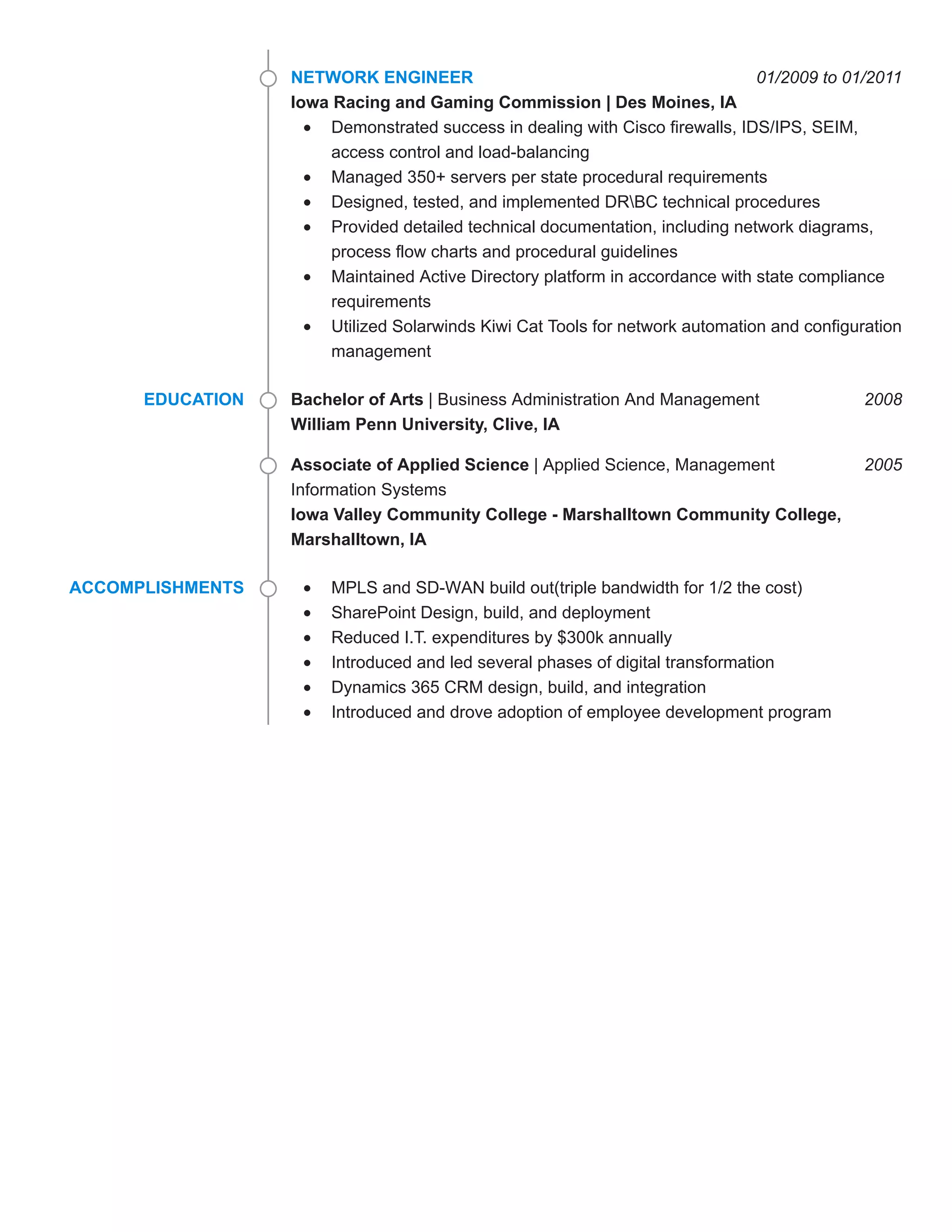 01/2009 to 01/2011NETWORK ENGINEER
Iowa Racing and Gaming Commission | Des Moines, IA
Demonstrated success in dealing with Cisco firewalls, IDS/IPS, SEIM,
access control and load-balancing
Managed 350+ servers per state procedural requirements
Designed, tested, and implemented DRBC technical procedures
Provided detailed technical documentation, including network diagrams,
process flow charts and procedural guidelines
Maintained Active Directory platform in accordance with state compliance
requirements
Utilized Solarwinds Kiwi Cat Tools for network automation and configuration
management
EDUCATION 2008Bachelor of Arts | Business Administration And Management
William Penn University, Clive, IA
2005Associate of Applied Science | Applied Science, Management
Information Systems
Iowa Valley Community College - Marshalltown Community College,
Marshalltown, IA
ACCOMPLISHMENTS MPLS and SD-WAN build out(triple bandwidth for 1/2 the cost)
SharePoint Design, build, and deployment
Reduced I.T. expenditures by $300k annually
Introduced and led several phases of digital transformation
Dynamics 365 CRM design, build, and integration
Introduced and drove adoption of employee development program
 