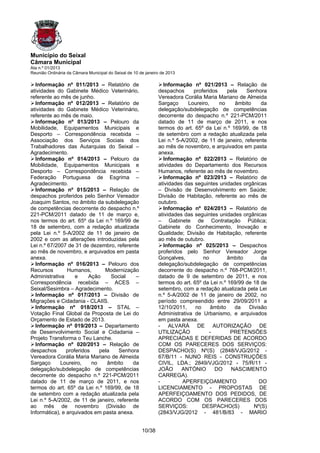 Município do Seixal
Câmara Municipal
Ata n.º 01/2013
Reunião Ordinária da Câmara Municipal do Seixal de 10 de janeiro de 2013

  Informação nº 011/2013 – Relatório de                          Informação nº 021/2013 – Relação de
atividades do Gabinete Médico Veterinário,                     despachos      proferidos     pela   Senhora
referente ao mês de junho.                                     Vereadora Corália Maria Mariano de Almeida
  Informação nº 012/2013 – Relatório de                        Sargaço      Loureiro,    no     âmbito    da
atividades do Gabinete Médico Veterinário,                     delegação/subdelegação de competências
referente ao mês de maio.                                      decorrente do despacho n.º 221-PCM/2011
  Informação nº 013/2013 – Pelouro da                          datado de 11 de março de 2011, e nos
Mobilidade, Equipamentos Municipais e                          termos do art. 65º da Lei n.º 169/99, de 18
Desporto – Correspondência recebida –                          de setembro com a redação atualizada pela
Associação dos Serviços Sociais dos                            Lei n.º 5-A/2002, de 11 de janeiro, referente
Trabalhadores das Autarquias do Seixal –                       ao mês de novembro, e arquivados em pasta
Agradecimento.                                                 anexa.
  Informação nº 014/2013 – Pelouro da                            Informação nº 022/2013 – Relatório de
Mobilidade, Equipamentos Municipais e                          atividades do Departamento dos Recursos
Desporto – Correspondência recebida –                          Humanos, referente ao mês de novembro.
Federação Portuguesa de Esgrima –                                Informação nº 023/2013 – Relatório de
Agradecimento.                                                 atividades das seguintes unidades orgânicas
  Informação nº 015/2013 – Relação de                          – Divisão de Desenvolvimento em Saúde;
despachos proferidos pelo Senhor Vereador                      Divisão de Habitação, referente ao mês de
Joaquim Santos, no âmbito da subdelegação                      outubro.
de competências decorrente do despacho n.º                       Informação nº 024/2013 – Relatório de
221-PCM/2011 datado de 11 de março e,                          atividades das seguintes unidades orgânicas
nos termos do art. 65º da Lei n.º 169/99 de                    – Gabinete de Contratação Pública;
18 de setembro, com a redação atualizada                       Gabinete do Conhecimento, Inovação e
pela Lei n.º 5-A/2002 de 11 de janeiro de                      Qualidade; Divisão de Habitação, referente
2002 e com as alterações introduzidas pela                     ao mês de outubro.
Lei n.º 67/2007 de 31 de dezembro, referente                     Informação nº 025/2013 – Despachos
ao mês de novembro, e arquivados em pasta                      proferidos pelo Senhor Vereador Jorge
anexa.                                                         Gonçalves,         no         âmbito       da
  Informação nº 016/2013 – Pelouro dos                         delegação/subdelegação de competências
Recursos        Humanos,        Modernização                   decorrente do despacho n.º 768-PCM/2011,
Administrativa      e    Ação      Social   –                  datado de 9 de setembro de 2011, e nos
Correspondência recebida – ACES –                              termos do art. 65º da Lei n.º 169/99 de 18 de
Seixal/Sesimbra – Agradecimento.                               setembro, com a redação atualizada pela Lei
  Informação nº 017/2013 – Divisão de                          n.º 5-A/2002 de 11 de janeiro de 2002, no
Migrações e Cidadania - CLAIIS.                                período compreendido entre 29/09/2011 a
  Informação nº 018/2013 – STAL –                              12/10/2011,     no     âmbito    da   Divisão
Votação Final Global da Proposta de Lei do                     Administrativa de Urbanismo, e arquivados
Orçamento de Estado de 2013.                                   em pasta anexa.
  Informação nº 019/2013 – Departamento                        - ALVARÁ DE AUTORIZAÇÃO DE
de Desenvolvimento Social e Cidadania –                        UTILIZAÇÃO            -        PRETENSÕES
Projeto Transforma o Teu Lanche.                               APRECIADAS E DEFERIDAS DE ACORDO
  Informação nº 020/2013 – Relação de                          COM OS PARECERES DOS SERVIÇOS:
despachos       proferidos    pela   Senhora                   DESPACHO(S) Nº(S) (2848/VJG/2012 -
Vereadora Corália Maria Mariano de Almeida                     67/B/11 - NUNO REIS - CONSTRUÇÕES
Sargaço      Loureiro,     no    âmbito   da                   CIVIL, LDA.; 2849/VJG/2012 - 75/R/11 -
delegação/subdelegação de competências                         JOÃO      ANTÓNIO       DO     NASCIMENTO
decorrente do despacho n.º 221-PCM/2011                        CARREGA).
datado de 11 de março de 2011, e nos                           -         APERFEIÇOAMENTO                 DO
termos do art. 65º da Lei n.º 169/99, de 18                    LICENCIAMENTO - PROPOSTAS DE
de setembro com a redação atualizada pela                      APERFEIÇOAMENTO DOS PEDIDOS, DE
Lei n.º 5-A/2002, de 11 de janeiro, referente                  ACORDO COM OS PARECERES DOS
ao mês de novembro (Divisão de                                 SERVIÇOS:          DESPACHO(S)          Nº(S)
Informática), e arquivados em pasta anexa.                     (2843/VJG/2012 - 481/B/83 - MARIO


                                                       10/38
 