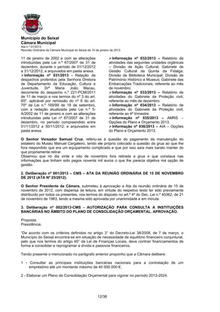 Município do Seixal
Câmara Municipal
Ata n.º 01/2013
Reunião Ordinária da Câmara Municipal do Seixal de 10 de janeiro de 2013

11 de janeiro de 2002 e com as alterações                        Informação nº 032/2013 – Relatório de
introduzidas pela Lei n.º 67/2007 de 31 de                     atividades das seguintes unidades orgânicas
dezembro, durante o período de 01/12/2012                      – Divisão de Ação Cultural; Gabinete de
a 31/12/2012, e arquivados em pasta anexa.                     Gestão Cultural da Quinta da Fidalga;
  Informação nº 031/2013 - Relação de                          Divisão de Biblioteca Municipal; Divisão de
despachos proferidos pela Senhora Diretora                     Património Histórico e Museus; Gabinete das
de Departamento da Educação, Cultura e                         Embarcações Tradicionais, referente ao mês
Juventude, Drª Maria João Macau,                               de novembro.
decorrente do despacho n.º 221-PCM/2011                          Informação nº 033/2013 – Relatório de
de 11 de março e nos termos do nº 3 do art.                    atividades do Gabinete da Proteção civil,
65º, aplicável por remissão do nº 6 do art.                    referente ao mês de dezembro.
70º da Lei n.º 169/99 de 18 de setembro,                         Informação nº 034/2013 – Relatório de
com a redação atualizada pela Lei n.º 5-                       atividades do Gabinete da Proteção civil,
A/2002 de 11 de janeiro e com as alterações                    referente ao 4º trimestre.
introduzidas pela Lei nº 67/2007 de 31 de                        Informação nº 035/2013 – AMRS –
dezembro, no período compreendido entre                        Opções do Plano e Orçamento 2013.
01/11/2012 a 30/11/2012, e arquivados em                         Informação nº 036/2013 – AIA – Opções
pasta anexa.                                                   do Plano e Orçamento 2013.

O Senhor Vereador Samuel Cruz, referiu-se à questão do pagamento da manutenção do
estaleiro do Museu Manuel Cargaleiro, tendo ele próprio colocado a questão da grua ao que lhe
fora respondido que era um equipamento complicado e que por isso saía mais barato manter do
que propriamente retirar.
Observou que no dia vinte e oito de novembro fora retirada a grua e que constava nas
informações que tinham sido pagos noventa mil euros o que lhe parecia objetiva má opção de
gestão.

2. Deliberação nº 001/2013 – CMS – ATA DA REUNIÃO ORDINÁRIA DE 15 DE NOVEMBRO
DE 2012 (ATA Nº 25/2012).

O Senhor Presidente da Câmara, submeteu à aprovação a Ata da reunião ordinária de 15 de
novembro de 2012, com dispensa de leitura, em virtude do respetivo texto ter sido previamente
distribuído por todos os presentes, nos termos do disposto no art.º 4º do Dec. Lei n.º 45362, de 21
de novembro de 1963, tendo a mesma sido aprovada por unanimidade e em minuta.

3. Deliberação nº 002/2013-CMS - AUTORIZAÇÃO PARA CONSULTA A INSTITUIÇÕES
BANCÁRIAS NO ÂMBITO DO PLANO DE CONSOLIDAÇÃO ORÇAMENTAL. APROVAÇÃO.

Proposta:
Presidência.

“De acordo com os critérios definidos no artigo 3° do Decreto-Lei 38/2008, de 7 de março, o
Município do Seixal encontra-se em situação de necessidade de equilíbrio financeiro conjuntural,
pelo que nos termos do artigo 40° da Lei de Finanças Locais, deve contrair financiamentos de
forma a consolidar e reprogramar a dívida e passivos financeiros.

Tendo presente o mencionado no parágrafo anterior proponho que a Câmara delibere:

1 - Consultar as principais instituições bancárias nacionais para a contratação de um
    empréstimo até um montante máximo de 40 000.000 €;

2 - Elaborar um Plano de Consolidação Orçamental para vigorar no período 2013-2024.




                                                       12/38
 