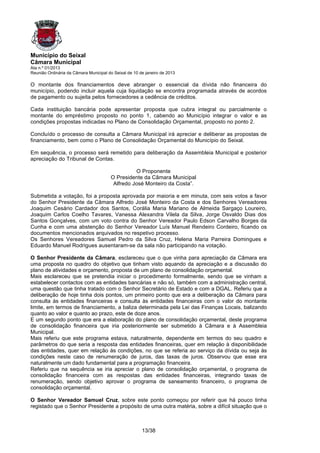 Município do Seixal
Câmara Municipal
Ata n.º 01/2013
Reunião Ordinária da Câmara Municipal do Seixal de 10 de janeiro de 2013

O montante dos financiamentos deve abranger o essencial da dívida não financeira do
município, podendo incluir aquela cuja liquidação se encontra programada através de acordos
de pagamento ou sujeita pelos fornecedores a cedência de créditos.

Cada instituição bancária pode apresentar proposta que cubra integral ou parcialmente o
montante do empréstimo proposto no ponto 1, cabendo ao Município integrar o valor e as
condições propostas indicadas no Plano de Consolidação Orçamental, proposto no ponto 2.

Concluído o processo de consulta a Câmara Municipal irá apreciar e deliberar as propostas de
financiamento, bem como o Plano de Consolidação Orçamental do Município do Seixal.

Em sequência, o processo será remetido para deliberação da Assembleia Municipal e posterior
apreciação do Tribunal de Contas.

                                                  O Proponente
                                        O Presidente da Câmara Municipal
                                         Alfredo José Monteiro da Costa”.

Submetida a votação, foi a proposta aprovada por maioria e em minuta, com seis votos a favor
do Senhor Presidente da Câmara Alfredo José Monteiro da Costa e dos Senhores Vereadores
Joaquim Cesário Cardador dos Santos, Corália Maria Mariano de Almeida Sargaço Loureiro,
Joaquim Carlos Coelho Tavares, Vanessa Alexandra Vilela da Silva, Jorge Osvaldo Dias dos
Santos Gonçalves, com um voto contra do Senhor Vereador Paulo Edson Carvalho Borges da
Cunha e com uma abstenção do Senhor Vereador Luís Manuel Rendeiro Cordeiro, ficando os
documentos mencionados arquivados no respetivo processo.
Os Senhores Vereadores Samuel Pedro da Silva Cruz, Helena Maria Parreira Domingues e
Eduardo Manuel Rodrigues ausentaram-se da sala não participando na votação.

O Senhor Presidente da Câmara, esclareceu que o que vinha para apreciação da Câmara era
uma proposta no quadro do objetivo que tinham visto aquando da apreciação e a discussão do
plano de atividades e orçamento, proposta de um plano de consolidação orçamental.
Mais esclareceu que se pretendia iniciar o procedimento formalmente, sendo que se vinham a
estabelecer contactos com as entidades bancárias e não só, também com a administração central,
uma questão que tinha tratado com o Senhor Secretário de Estado e com a DGAL. Referiu que a
deliberação de hoje tinha dois pontos, um primeiro ponto que era a deliberação da Câmara para
consulta às entidades financeiras e consulta às entidades financeiras com o valor do montante
limite, em termos de financiamento, a baliza determinada pela Lei das Finanças Locais, balizando
quanto ao valor e quanto ao prazo, este de doze anos.
E um segundo ponto que era a elaboração do plano de consolidação orçamental, deste programa
de consolidação financeira que iria posteriormente ser submetido à Câmara e à Assembleia
Municipal.
Mais referiu que este programa estava, naturalmente, dependente em termos do seu quadro e
parâmetros do que seria a resposta das entidades financeiras, quer em relação à disponibilidade
das entidades, quer em relação às condições, no que se referia ao serviço da dívida ou seja às
condições neste caso de renumeração de juros, das taxas de juros. Observou que esse era
naturalmente um dado fundamental para a programação financeira.
Referiu que na sequência se iria apreciar o plano de consolidação orçamental, o programa de
consolidação financeira com as respostas das entidades financeiras, integrando taxas de
renumeração, sendo objetivo aprovar o programa de saneamento financeiro, o programa de
consolidação orçamental.

O Senhor Vereador Samuel Cruz, sobre este ponto começou por referir que há pouco tinha
registado que o Senhor Presidente a propósito de uma outra matéria, sobre a difícil situação que o



                                                       13/38
 