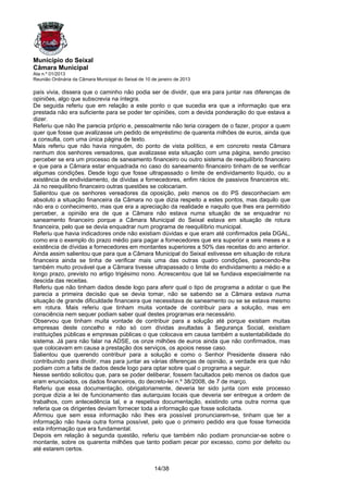 Município do Seixal
Câmara Municipal
Ata n.º 01/2013
Reunião Ordinária da Câmara Municipal do Seixal de 10 de janeiro de 2013

país vivia, dissera que o caminho não podia ser de dividir, que era para juntar nas diferenças de
opiniões, algo que subscrevia na íntegra.
De seguida referiu que em relação a este ponto o que sucedia era que a informação que era
prestada não era suficiente para se poder ter opiniões, com a devida ponderação do que estava a
dizer.
Referiu que não lhe parecia próprio e, pessoalmente não teria coragem de o fazer, propor a quem
quer que fosse que avalizasse um pedido de empréstimo de quarenta milhões de euros, ainda que
a consulta, com uma única página de texto.
Mais referiu que não havia ninguém, do ponto de vista político, e em concreto nesta Câmara
nenhum dos senhores vereadores, que avalizasse esta situação com uma página, sendo preciso
perceber se era um processo de saneamento financeiro ou outro sistema de reequilíbrio financeiro
e que para a Câmara estar enquadrada no caso do saneamento financeiro tinham de se verificar
algumas condições. Desde logo que fosse ultrapassado o limite de endividamento líquido, ou a
existência de endividamento, de dívidas a fornecedores, enfim rácios de passivos financeiros etc.
Já no reequilíbrio financeiro outras questões se colocariam.
Salientou que os senhores vereadores da oposição, pelo menos os do PS desconheciam em
absoluto a situação financeira da Câmara no que dizia respeito a estes pontos, mas daquilo que
não era o conhecimento, mas que era a apreciação da realidade e naquilo que lhes era permitido
perceber, a opinião era de que a Câmara não estava numa situação de se enquadrar no
saneamento financeiro porque a Câmara Municipal do Seixal estava em situação de rotura
financeira, pelo que se devia enquadrar num programa de reequilíbrio municipal.
Referiu que havia indicadores onde não existiam dúvidas e que eram até confirmados pela DGAL,
como era o exemplo do prazo médio para pagar a fornecedores que era superior a seis meses e a
existência de dívidas a fornecedores em montantes superiores a 50% das receitas do ano anterior.
Ainda assim salientou que para que a Câmara Municipal do Seixal estivesse em situação de rotura
financeira ainda se tinha de verificar mais uma das outras quatro condições, parecendo-lhe
também muito provável que a Câmara tivesse ultrapassado o limite do endividamento a médio e a
longo prazo, previsto no artigo trigésimo nono. Acrescentou que tal se fundava especialmente na
descida das receitas.
Referiu que não tinham dados desde logo para aferir qual o tipo de programa a adotar o que lhe
parecia a primeira decisão que se devia tomar, não se sabendo se a Câmara estava numa
situação de grande dificuldade financeira que necessitava de saneamento ou se se estava mesmo
em rotura. Mais referiu que tinham muita vontade de contribuir para a solução, mas em
consciência nem sequer podiam saber qual destes programas era necessário.
Observou que tinham muita vontade de contribuir para a solução até porque existiam muitas
empresas deste concelho e não só com dívidas avultadas à Segurança Social, existiam
instituições públicas e empresas públicas o que colocava em causa também a sustentabilidade do
sistema. Já para não falar na ADSE, os onze milhões de euros ainda que não confirmados, mas
que colocavam em causa a prestação dos serviços, os apoios nesse caso.
Salientou que querendo contribuir para a solução e como o Senhor Presidente dissera não
contribuindo para dividir, mas para juntar as várias diferenças de opinião, a verdade era que não
podiam com a falta de dados desde logo para optar sobre qual o programa a seguir.
Nesse sentido solicitou que, para se poder deliberar, fossem facultados pelo menos os dados que
eram enunciados, os dados financeiros, do decreto-lei n.º 38/2008, de 7 de março.
Referiu que essa documentação, obrigatoriamente, deveria ter sido junta com este processo
porque dizia a lei de funcionamento das autarquias locais que deveria ser entregue a ordem de
trabalhos, com antecedência tal, e a respetiva documentação, existindo uma outra norma que
referia que os dirigentes deviam fornecer toda a informação que fosse solicitada.
Afirmou que sem essa informação não lhes era possível pronunciarem-se, tinham que ter a
informação não havia outra forma possível, pelo que o primeiro pedido era que fosse fornecida
esta informação que era fundamental.
Depois em relação à segunda questão, referiu que também não podiam pronunciar-se sobre o
montante, sobre os quarenta milhões que tanto podiam pecar por excesso, como por defeito ou
até estarem certos.


                                                       14/38
 