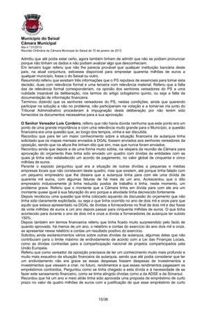 Município do Seixal
Câmara Municipal
Ata n.º 01/2013
Reunião Ordinária da Câmara Municipal do Seixal de 10 de janeiro de 2013

Admitiu que até podia estar certo, agora também tinham de admitir que não se podiam pronunciar
porque não tinham os dados e não podiam avalizar algo que desconheciam.
Em terceiro lugar referiu que não lhe parecia provável que qualquer instituição bancária deste
país, na atual conjuntura, estivesse disponível para emprestar quarenta milhões de euros a
qualquer município, fosse o do Seixal ou outro.
Resumindo referiu que existiam três informações que o PS reputava de essenciais para tomar esta
decisão, duas com relevância formal e uma terceira com relevância material. Referiu que a falta
das de relevância formal corresponderiam, na opinião dos senhores vereadores do PS a uma
nulidade insanável da deliberação, nos termos do artigo octogésimo quinto, ou seja a falta da
documentação de informação financeira.
Terminou dizendo que os senhores vereadores do PS, nestas condições, ainda que querendo
participar na solução e não no problema, não participariam na votação e a tomar-se iria junto do
Tribunal Administrativo procederam à impugnação desta deliberação por não terem sido
fornecidos os documentos necessários para a sua aprovação.

O Senhor Vereador Luís Cordeiro, referiu que não havia dúvida nenhuma que este ponto era um
ponto de uma grande importância e com uma relevância muito grande para o Município, a questão
financeira era uma questão que, ao longo dos tempos, vinha e ser discutida.
Recordou que para ter um maior conhecimento sobre a situação financeira da autarquia tinha
solicitado que os mapas mensais enviados à DGAL fossem enviados aos senhores vereadores da
oposição, sendo que na altura lhe tinham dito que sim, mas que nunca foram enviados.
Recordou ainda que depois e de uma forma muito súbita, na véspera da reunião de Câmara para
aprovação do orçamento lhes tinha sido enviado um quadro com dívidas às entidades com as
quais já tinha sido estabelecido um acordo de pagamento, no valor global de cinquenta e cinco
milhões de euros.
Perante o exposto perguntou qual era a situação de outras dívidas a pequenas e médias
empresas locais que não constavam deste quadro, mas que existem, até porque tinha falado com
um pequeno empresário que lhe dissera que a autarquia tinha para com ele uma dívida de
quarenta mil euros, com algumas faturas de há mais de um ano. Acrescentou que o dito
empresário inclusivamente já tinha reduzido postos de trabalho e tinha, neste momento, um
problema grave. Referiu que o montante que a Câmara tinha em dívida para com ele era um
montante quase igual à sua faturação do ano porque a atividade tinha decrescido fortemente.
Depois recolocou uma questão que tinha colocado aquando da discussão do orçamento que não
tinha sido claramente explicitada, ou seja o que tinha ocorrido no ano de dois mil e onze para que
aquilo que estava apresentado na DGAL de dívidas a fornecedores no final de dois mil e dez fosse
de vinte milhões de euros e um ano depois passar para cinquenta milhões de euros. O que tinha
acontecido para durante o ano de dois mil e onze a dívida a fornecedores da autarquia ter subido
150%.
Depois também em termos financeiros referiu que tinha ficado muito surpreendido pelo facto de
quando aprovado, há menos de um ano, o relatório e contas do exercício do ano dois mil e onze,
se apresentar nesse relatório e contas um resultado positivo do exercício.
Solicitou ainda esclarecimentos vários sobre outras dívidas da autarquia, algumas delas que não
contribuíam para o limite máximo de endividamento de acordo com a Lei das Finanças Locais,
como as dívidas contraídas para a comparticipação nacional de projetos comparticipados pela
União Europeia.
Referiu que como vereador da oposição precisava de ter um conhecimento muito mais profundo e
muito mais exaustivo da situação financeira da autarquia, sendo que até podia considerar que ter
um endividamento não era grave se essas despesas fossem despesas de investimentos e
investimentos que viessem a criar, no futuro, rendimentos e que esses rendimentos pagassem os
empréstimos contraídos. Perguntou como se tinha chegado a esta dívida e à necessidade de se
fazer este saneamento financeiro, como se tinha atingido dívidas como a da ADSE e da Simarsul.
Recordou que há um ano e meio atrás tinha sido aprovada uma proposta de empréstimo de curto
prazo no valor de quatro milhões de euros com a justificação de que esse empréstimo de curto



                                                       15/38
 