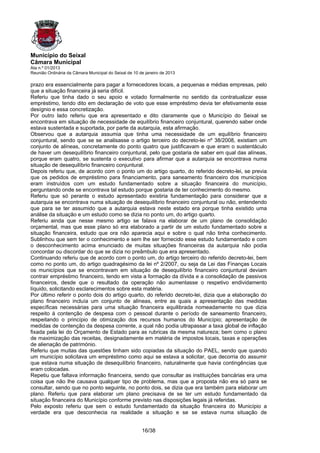 Município do Seixal
Câmara Municipal
Ata n.º 01/2013
Reunião Ordinária da Câmara Municipal do Seixal de 10 de janeiro de 2013

prazo era essencialmente para pagar a fornecedores locais, a pequenas e médias empresas, pelo
que a situação financeira já seria difícil.
Referiu que tinha dado o seu apoio e votado formalmente no sentido da contratualizar esse
empréstimo, tendo dito em declaração de voto que esse empréstimo devia ter efetivamente esse
desígnio e essa concretização.
Por outro lado referiu que era apresentado e dito claramente que o Município do Seixal se
encontrava em situação de necessidade de equilíbrio financeiro conjuntural, querendo saber onde
estava sustentada e suportada, por parte da autarquia, esta afirmação.
Observou que a autarquia assumia que tinha uma necessidade de um equilíbrio financeiro
conjuntural, sendo que se se analisasse o artigo terceiro do decreto-lei nº 38/2008, existiam um
conjunto de alíneas, concretamente do ponto quatro que justificavam e que eram o sustentáculo
de haver um desequilíbrio financeiro conjuntural, pelo que gostaria de saber em qual das alíneas,
porque eram quatro, se sustenta o executivo para afirmar que a autarquia se encontrava numa
situação de desequilíbrio financeiro conjuntural.
Depois referiu que, de acordo com o ponto um do artigo quarto, do referido decreto-lei, se previa
que os pedidos de empréstimo para financiamento, para saneamento financeiro dos municípios
eram instruídos com um estudo fundamentado sobre a situação financeira do município,
perguntando onde se encontrava tal estudo porque gostaria de ter conhecimento do mesmo.
Referiu que só perante o estudo apresentado existiria fundamentação para considerar que a
autarquia se encontrava numa situação de desequilíbrio financeiro conjuntural ou não, entendendo
que para se ter assumido que a autarquia estava neste estado era porque tinha existido uma
análise da situação e um estudo como se dizia no ponto um, do artigo quarto.
Referiu ainda que nesse mesmo artigo se falava na elaborar de um plano de consolidação
orçamental, mas que esse plano só era elaborado a partir de um estudo fundamentado sobre a
situação financeira, estudo que ora não aparecia aqui e sobre o qual não tinha conhecimento.
Sublinhou que sem ter o conhecimento e sem lhe ser fornecido esse estudo fundamentado e com
o desconhecimento acima enunciado de muitas situações financeiras da autarquia não podia
concordar ou discordar do que se dizia no preâmbulo que era apresentado.
Continuando referiu que de acordo com o ponto um, do artigo terceiro do referido decreto-lei, bem
como no ponto um, do artigo quadragésimo da lei nº 2/2007, ou seja da Lei das Finanças Locais
os municípios que se encontravam em situação de desequilíbrio financeiro conjuntural deviam
contrair empréstimo financeiro, tendo em vista a formação da dívida e a consolidação de passivos
financeiros, desde que o resultado da operação não aumentasse o respetivo endividamento
líquido, solicitando esclarecimentos sobre esta matéria.
Por último referir o ponto dois do artigo quarto, do referido decreto-lei, dizia que a elaboração do
plano financeiro incluía um conjunto de alíneas, entre as quais a apresentação das medidas
específicas necessárias para uma situação financeira equilibrada nomeadamente no que dizia
respeito à contenção de despesa com o pessoal durante o período de saneamento financeiro,
respeitando o princípio de otimização dos recursos humanos do Município; apresentação de
medidas de contenção da despesa corrente, a qual não podia ultrapassar a taxa global de inflação
fixada pela lei do Orçamento de Estado para as rubricas da mesma natureza; bem como o plano
de maximização das receitas, designadamente em matéria de impostos locais, taxas e operações
de alienação de património.
Referiu que muitas das questões tinham sido copiadas da situação do PAEL, sendo que quando
um município solicitava um empréstimo como aqui se estava a solicitar, que decorria do assumir
que estava numa situação de desequilíbrio financeiro, naturalmente que havia contingências que
eram colocadas.
Repetiu que faltava informação financeira, sendo que consultar as instituições bancárias era uma
coisa que não lhe causava qualquer tipo de problema, mas que a proposta não era só para se
consultar, sendo que no ponto seguinte, no ponto dois, se dizia que era também para elaborar um
plano. Referiu que para elaborar um plano precisava de se ter um estudo fundamentado da
situação financeira do Município conforme previsto nas disposições legais já referidas.
Pelo exposto referiu que sem o estudo fundamentado da situação financeira do Município a
verdade era que desconhecia na realidade a situação e se se estava numa situação de


                                                       16/38
 