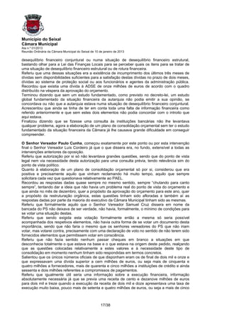 Município do Seixal
Câmara Municipal
Ata n.º 01/2013
Reunião Ordinária da Câmara Municipal do Seixal de 10 de janeiro de 2013

desequilíbrio financeiro conjuntural ou numa situação de desequilíbrio financeiro estrutural,
bastando olhar para a Lei das Finanças Locais para se perceber quais os itens para se tratar de
uma situação de desequilíbrio financeiro estrutural ou de rotura financeira.
Referiu que uma dessas situações era a existência de incumprimento dos últimos três meses de
dívidas sem disponibilidades suficientes para a satisfação destas dívidas no prazo de dois meses,
dívidas ao sistema de proteção social ou aos funcionários e agentes da administração pública.
Recordou que existia uma dívida à ADSE de onze milhões de euros de acordo com o quadro
distribuído na véspera da aprovação do orçamento.
Terminou dizendo que sem um estudo fundamentado, como previsto no decreto-lei, um estudo
global fundamentado da situação financeira da autarquia não podia emitir a sua opinião, se
concordava ou não que a autarquia estava numa situação de desequilíbrio financeiro conjuntural.
Acrescentou que ainda se tinha de ter em conta toda uma falta de informação financeira como
referido anteriormente e que sem estes dois elementos não podia concordar com o introito que
aqui estava.
Finalizou dizendo que se fizesse uma consulta às instituições bancárias não lhe levantava
qualquer problema, agora a elaboração de um plano de consolidação orçamental sem ter o estudo
fundamentado da situação financeira da Câmara já lhe causava grande dificuldade em conseguir
compreender.

O Senhor Vereador Paulo Cunha, começou exatamente por este ponto ou por esta intervenção
final o Senhor Vereador Luís Cordeiro já que o que dissera era, no fundo, extensível a todas as
intervenções anteriores da oposição.
Referiu que autorização por si só não levantava grandes questões, sendo que do ponto de vista
legal nem via necessidade desta autorização para uma consulta prévia, tendo relevância sim do
ponto de vista político.
Quanto à elaboração de um plano de consolidação orçamental só por si, considerou que era
positiva e precisamente aquilo que vinham reclamando há muito tempo, aquilo que sempre
solicitara cada vez que questionava relativamente ao PAEL.
Recordou as respostas dadas quase sempre no mesmo sentido, sempre “chutando para canto
sempre”, tentando dar a ideia que não havia um problema real do ponto de vista do orçamento e
que ainda no mês de dezembro, quer a propósito da aprovação do orçamento para este ano, quer
a propósito da restruturação orgânica, estas questões tinham sido afloradas e também aí as
respostas dadas por parte da maioria do executivo da Câmara Municipal tinham sido as mesmas.
Referiu que formalmente aquilo que o Senhor Vereador Samuel Cruz dissera em nome da
bancada do PS não deixava de ser verdade, não havia, formalmente, o mínimo de condições para
se votar uma situação destas.
Referiu que sendo exigida esta votação formalmente então a mesma só seria possível
acompanhada dos respetivos elementos, não havia outra forma de se votar um documento desta
importância, sendo que não faria o mesmo que os senhores vereadores do PS que não iriam
votar, mas votarei contra, precisamente com uma declaração de voto no sentido de não terem sido
fornecidos elementos que permitissem votar em consciência.
Referiu que não fazia sentido nenhum passar cheques em branco a situações em que
desconhecia totalmente o que estava na base e o que estava na origem deste pedido, realçando
que as questões colocadas relativamente a estes valores e à necessidade deste tipo de
consolidação em momento nenhum tinham sido respondidas em termos concretos.
Salientou que os únicos números oficiais de que disponham eram os de final de dois mil e onze e
que expressavam uma dívida superior a cem milhões de euros, ou seja mais de cinquenta e
quatro milhões a fornecedores, mais de quarenta e cinco milhões a instituições de crédito e ainda
sessenta e dois milhões referentes a compromissos de pagamentos.
Referiu que igualmente útil seria uma informação sobre a execução financeira, informação
absolutamente necessária já que se previa uma receita de cento e dezanove milhões de euros
para dois mil e treze quando a execução da receita de dois mil e doze apresentava uma taxa de
execução muito baixa, pouco mais de setenta e quatro milhões de euros, ou seja a mais de cinco



                                                       17/38
 
