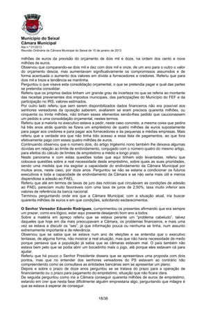 Município do Seixal
Câmara Municipal
Ata n.º 01/2013
Reunião Ordinária da Câmara Municipal do Seixal de 10 de janeiro de 2013

milhões de euros da previsão do orçamento de dois mil e doze, na ordem dos cento e nove
milhões de euros.
Observou que comparando-se dois mil e dez com dois mil e onze, de um ano para o outro o valor
do orçamento descia, mas aumentavam significativamente os compromissos assumidos e de
forma acentuada o aumento dos valores em dívida a fornecedores e credores. Referiu que para
dois mil e treze a tendência se mantinha.
Perguntou o que visava esta consolidação orçamental, o que se pretendia pagar e qual das partes
se pretendia consolidar.
Referiu que os próprios dados tinham um grande grau de incerteza no que se referia ao montante
das receitas prevenientes dos impostos municipais, das participações do Município do FEF e da
participação no IRS, valores estimados.
Por outro lado referiu que sem serem disponibilizados dados financeiros não era possível aos
senhores vereadores da oposição saberem, avaliarem se eram precisos quarenta milhões, ou
cinquenta ou trinta milhões, não tinham esses elementos sendo-lhes pedido que caucionassem
um pedido e uma consolidação orçamental, nestes termos.
Referiu que a maioria no executivo estava a pedir, neste caso concreto, a mesma coisa que pedira
há três anos atrás quando se fizera um empréstimo de quatro milhões de euros supostamente
para pagar aos credores e para pagar aos fornecedores e às pequenas e médias empresas. Mais
referiu que a verdade era que não tinha tido acesso a essa lista de pagamentos, ao que fora
efetivamente pago com esses quatro milhões de euros.
Continuando observou que o número dois, do artigo trigésimo nono também lhe deixava algumas
dúvidas em relação ao limite de endividamento, conjugado com o número quatro do mesmo artigo,
para efeitos do cálculo de limites de empréstimo a médio e longo prazo.
Neste panorama e com estas questões todas que aqui tinham sido levantadas, referiu que
colocava questões sobre a real necessidade deste empréstimo, sobre quais as suas prioridades,
sendo uma medida que iria esgotar a capacidade do endividamento da Câmara Municipal por
muitos anos, neste caso, por doze anos. Perguntou se não se estaria a condicionar os futuros
executivos e toda a capacidade de endividamento da Câmara e se não seria mais útil e menos
dispendiosa a adesão ao PAEL.
Referiu que até em termos de taxas de juro das notícias que circulavam as condições de adesão
ao PAEL pareciam muito favoráveis com uma taxa de juros de 2,50%, taxa muito inferior aos
valores de referência da banca nacional.
Terminou perguntando onde era que a Câmara Municipal, com a situação atual, iria buscar
quarenta milhões de euros e em que condições, solicitando esclarecimentos.

O Senhor Vereador Eduardo Rodrigues, cumprimentou os presentes afirmando que era sempre
um prazer, como era lógico, estar aqui presente desejando bom ano a todos.
Sobre a matéria em apreço referiu que se estava perante um “problema cabeludo”, talvez
daqueles que hoje em dia mais preocupavam a Câmara, os problemas financeiros, e mais uma
vez se estava a discutir os “ses”, já que informação pouca ou nenhuma se tinha, num assunto
extremamente importante e de relevância.
Observou que se sabia que se estava num ano de eleições e se entendia que o executivo
tentasse, de alguma forma, não mostrar a real situação, mas que não havia necessidade de medo
porque pensava que a população já sabia que as câmaras estavam mal. O país também não
estava bem pelo que se podia abrir um bocadinho mais o jogo, até porque eles estavam cá para
ajudar.
Referiu que há pouco o Senhor Presidente dissera que se apresentava uma proposta com dois
pontos, mas que no entender dos senhores vereadores do PS estavam ao contrário não
compreendendo como se consultava as entidades bancárias sem se apresentar um plano.
Depois e sobre o prazo de doze anos perguntou se se tratava do prazo para a operação de
financiamento ou o prazo para pagamento do empréstimo, situação que não ficara clara.
De seguida perguntou como iria a Câmara conseguir quarenta milhões de euros de empréstimo,
estando em crer que nesta fase dificilmente alguém emprestaria algo, perguntando que milagre é
que se estava à esperar de conseguir.


                                                       18/38
 