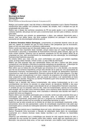 Município do Seixal
Câmara Municipal
Ata n.º 01/2013
Reunião Ordinária da Câmara Municipal do Seixal de 10 de janeiro de 2013

Realçou que queriam ajudar, mas não tinham a informação necessária e que o Senhor Presidente
transformava esta questão num processo tão simples, tão simples, mas a verdade era que de
simplicidade não tinha nada.
Referiu que o desejo dos senhores vereadores do PS era poder ajudar e ver o problema dos
credores resolvido, até porque era bom para a economia local, era bom para a Câmara, era bom
para todos.
Terminou sugerindo que primeiro se apresentasse o plano, que estavam disponíveis para o
discutir, mas com dados claros, não tento qualquer problema em participar e até aprová-lo,
precisando sim de documentação suficiente para tal.

A Senhora Vereadora Helena Domingues, cumprimentou os presentes fazendo votos de que
este ano, apesar do contexto em que se tinha iniciado e das perspetivas que se anunciavam,
fosse um bom ano para cada um individual e coletivamente.
Sobre o ponto que estava aqui em discussão realçou que esta não era uma simples decisão, esta
era a decisão mais importante deste mandato, porque estava aqui em causa finalmente o ser
reconhecida e assumida a necessidade de financiamento financeiro desta Câmara, algo que há
muito vinham dizendo. Observou que os senhores vereadores do PS não podiam deixar de se
congratular por isso, pelo reconhecimento da necessidade de uma intervenção, de consolidação
financeira hoje finalmente assumida.
No entanto referiu que, mais uma vez, eram confrontados com aquilo que também repetidas
vezes, ao longo deste mandato, vinham a dizer, ou seja a falta de informação.
Referiu que esta proposta hoje aqui apresentada estava mal feita e estava mal feita porque
começava por uma decisão e informava os senhores vereadores da oposição que: “o Município do
Seixal encontra-se em situação de necessidade de equilíbrio financeiro conjuntural”.
Mais referiu que se tratava de uma afirmação que encerrava em si uma decisão, uma decisão
que não era de somenos importância, porque esta decisão de se optar por uma necessidade de
saneamento financeiro reconhecendo-se que existia uma situação de desequilíbrio financeiro
conjuntural ao invés de um desequilíbrio financeiro estrutural não era coisa pequena. Era algo
diferente nas suas consequências e em todo o desenho do programa e do projeto que tinha de
estar subjacente a este desequilíbrio, pelo que aquilo que estava a ser apresentado já trazia
subjacente uma decisão. Perguntou ao Senhor Presidente quem tinha tomado esta decisão e o
porquê da tomada desta decisão.
Realçou que a decisão não estava fundamentada, não estava fundamentada na lei e em
concretamente nos termos do previsto no artigo terceiro do decreto-lei 38/2008 e dos seus
diversos requisitos para se chegar a esta decisão de ser um desequilíbrio financeiro conjuntural.
A verdade era que na proposta nada era dito, nada era fundamentado, apenas era anunciada
esta situação, tão só e eles como membros eleitos, como membros deste executivo se bem que
da oposição, sem funções executivas, eram chamados a referendar esta decisão sem saber o
porquê nem como se chegara lá.
Depois referiu que era pedida autorização para a consulta, sendo que esta proposta dizia que a
autorização para consulta às instituições bancárias seria no âmbito do programa de
consolidação orçamental, perguntando qual era o programa de consolidação orçamental e se
existia. Ou se pelo contrário se iria consultar as instituições bancárias no vazio.
Sublinhou que se esta consulta era no âmbito de um plano de consolidação orçamental, então,
previamente, devia ter sido apresentado o plano de consolidação orçamental e não pedir aqui
autorização para a consulta às instituições bancárias e depois elaborar o plano de consolidação
orçamental.
Referiu que lhes parecia que a metodologia devia ser outra, até porque já por diversas vezes o
Senhor Presidente tinha anunciado a intenção da elaboração deste plano de consolidação
orçamental, já o dissera diversas vezes nestas reuniões e já o afirmara na Assembleia
Municipal.
Observou que entendiam que a metodologia que deveria ter sido seguida deveria ter sido a
realização de uma reunião de trabalho sobre esta matéria, sendo algo que significaria que o
Município, nos próximos doze anos, ia ficar aqui amarrado, uma matéria muito importante que


                                                       19/38
 