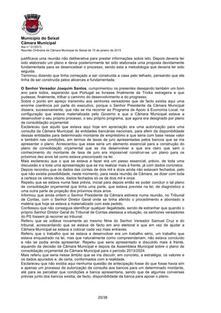 Município do Seixal
Câmara Municipal
Ata n.º 01/2013
Reunião Ordinária da Câmara Municipal do Seixal de 10 de janeiro de 2013

justificava uma reunião não deliberativa para prestar informações sobre isto. Depois deveria ter
sido elaborado um plano e devia posteriormente ter sido elaborada uma proposta devidamente
fundamentada para se desencadear o processo, sendo esta a metodologia que deveria ter sido
seguida.
Terminou dizendo que tinha começado a ser construída a casa pelo telhado, pensando que ela
tinha de ser construída pelos alicerces e fundamentada.

O Senhor Vereador Joaquim Santos, cumprimentou os presentes desejando também um bom
ano para todos, esperando que Portugal se livrasse finalmente da Troika estrageira e que
pudesse, finalmente, trilhar o caminho do desenvolvimento e do progresso.
Sobre o ponto em apreço transmitiu aos senhores vereadores que de facto existia aqui uma
enorme coerência por parte do executivo, porque o Senhor Presidente da Câmara Municipal
dissera, sucessivamente, que não se iria recorrer ao Programa de Apoio à Economia Local, na
configuração que estava materializada pelo Governo e que a Câmara Municipal estava a
desenvolver o seu próprio processo, o seu próprio programa, que agora era designado por plano
de consolidação orçamental.
Esclareceu que aquilo que estava aqui hoje em apreciação era uma autorização para uma
consulta da Câmara Municipal, às entidades bancárias nacionais, para aferir da disponibilidade
dessas entidades para determinado montante de empréstimo e que seria com base nesse valor
e também nas condições, em termos de taxas de juro apresentadas pelos bancos que se iria
apresentar o plano. Acrescentou que esse seria um elemento essencial para a construção do
plano de consolidação orçamental que se iria desenvolver e que era claro que sem o
conhecimento do montante de taxa de juro era impossível construir-se um plano para os
próximos dez anos tal como estava preconizado na lei.
Mais esclareceu que o que se estava a fazer era um passo essencial, prévio, de toda uma
discussão e a toda uma apresentação que se iria realizar mais à frente, já com dados concretos.
Depois recordou que os dados das contas de dois mil e doze ainda não estavam fechados, pelo
que não existia possibilidade, neste momento, para nesta reunião de Câmara, se dizer com toda
a certeza os vários rácios, dados fechados só os de dois mil e onze.
Repetiu que se estava numa fase prévia, inicial para depois então se poder concluir o tal plano
de consolidação orçamental que tinha uma parte, que estava prevista na lei, de diagnóstico e
uma outra parte de projeção dos próximos doze anos.
Informou que ainda ontem o Senhor Presidente da Câmara estivera numa reunião, no Tribunal
de Contas, com o Senhor Diretor Geral onde se tinha aferido o procedimento e abordado a
matéria que hoje se estava a materializado com este pedido.
Confessou que não conseguia identificar qualquer ilegalidade, sendo de estranhar que quando o
próprio Senhor Diretor Geral do Tribunal de Contas atestava a situação, os senhores vereadores
do PS fossem já recorrer ao tribunal.
Referiu que se voltava novamente ao mesmo filme do Senhor Vereador Samuel Cruz e do
tribunal, acrescentando que se estava de facto em ano eleitoral e que em vez de ajudar a
Câmara Municipal se estava a colocar cada vez mais entraves.
Referiu que o trabalho que se estava a desenvolver era um trabalho sério, um trabalho que
estava enquadrado na lei, mas que naturalmente como compreenderiam, não estava concluído
e não se podia ainda apresentar. Repetiu que seria apresentado e discutido mais à frente,
aquando da decisão da Câmara Municipal e depois da Assembleia Municipal sobre o plano de
consolidação orçamental da Câmara Municipal para o período 2013/2024.
Mais referiu que seria nesse âmbito que se iria discutir, em concreto, a estratégia, os valores e
os dados apurados e, de certa, conformados com a realidade.
Esclareceu que não existia aqui nenhuma questão de antecipação fosse do que fosse havia sim
e apenas um processo de autorização de consulta aos bancos para um determinado montante,
até para se perceber que condições a banca apresentaria, sendo que de algumas conversas
prévias junto dos bancos existia, de facto, disponibilidade da banca para apoiar o plano.




                                                       20/38
 