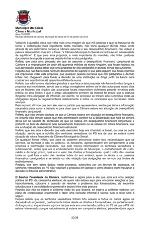 Município do Seixal
Câmara Municipal
Ata n.º 01/2013
Reunião Ordinária da Câmara Municipal do Seixal de 10 de janeiro de 2013

Voltando à questão disse que valia mais uma imagem do que mil palavras e que se tratava-se de
tomar a deliberação mais importante deste mandato, não tinha qualquer dúvida disso, onde
através de um eufemismo curioso a Câmara assumia o seu desequilíbrio financeiro, não utilizar a
palavra desequilíbrio mas sim a frase: “a Câmara Municipal do Seixal encontra-se em necessidade
de equilíbrio”. E que para esta proposta, a mais importante do mandato, não tinha qualquer
documento de suporte e apenas dezoito linhas e oito parágrafos.
Referiu que para uma proposta em que se assumia o desequilíbrio financeiro conjuntural da
Câmara e a necessidade de pedir até quarenta milhões de euros ninguém, que fosse rigoroso na
sua apreciação, podia achar que uma proposta de oito parágrafos e dezoito linhas era suficiente.
Repetiu que não havia mais nenhum documento de suporte e que para alguém que fosse rigoroso
era impossível votar esta proposta, que qualquer pessoa percebia que oito parágrafos e dezoito
linhas não chegavam para tomar a decisão de uma instituição se dirigir junto da banca para
contrair um empréstimo até quarenta milhões de euros.
Referiu que não tomava decisões gratuitas e que face a esta proposta não havia dúvidas de que a
proposta era insuficiente, sendo que o artigo nonagésimo sétimo da lei das autarquias locais dizia
que os titulares dos órgãos das autarquias locais respondiam civilmente perante terceiros pela
prática de atos ilícitos e que o artigo setuagésimo primeiro da mesma lei previa que o pessoal
dirigente tinha obrigação de informar, por escrito, no processo se tinham sido cumpridas todas as
obrigações legais ou regulamentares relativamente a todos os processos que corressem pelos
serviços.
Pelo exposto afirmou que nem ele, nem o partido que representava, sentia que tinha a informação
necessária para tomar a decisão e para dizer que a Câmara estava em situação de desequilíbrio
financeiro conjuntural.
Referiu que não tinham dúvidas de que a Câmara estava em situação de desequilíbrio financeiro,
no entanto não tinham dados que lhes permitissem conferir se a deliberação que hoje se tomará
devia ser no sentido da conclusão de que se estava em desequilíbrio financeiro conjuntural e
portanto se teria de deliberar pelo saneamento financeiro ou se estava em rotura financeira, que
era a situação de desequilíbrio financeiro estrutural.
Referiu que era esta a decisão que este executivo hoje era chamado a tomar, ou uma ou outra
situação, sendo que a opinião dos senhores vereadores do PS era de que se estava numa
situação de rotura financeira da Câmara Municipal do Seixal.
De qualquer forma referiu que para se poderem pronunciar sobre isso necessitavam que os
serviços, os técnicos e não os políticos, os decisores, apresentassem em complemento a esta
proposta a informação necessária, que pelo menos informassem os senhores vereadores e
subscrevendo, sobre qual era o endividamento líquido do Município, o endividamento de curto,
médio e de longo prazo, qual era o valor das dívidas a fornecedores, qual o valor das receitas
totais ou qual fora o valor das receitas totais do ano anterior, quais os rácios e os passivos
financeiros consignados e se existia ou não violação das obrigações em termos dos limites de
endividamento.
Realçou que sem estes dados, neste processo, subscritos por um técnico da autarquia, os
senhores vereadores do PS não votariam a proposta em apreço e como dissera iriam impugnar a
decisão no tribunal administrativo.

O Senhor Presidente da Câmara, reafirmava e agora para a ata que esta era uma posição
política do PS, de campanha eleitoral, de quem não estava aqui para encontrar soluções e que,
hipocritamente, colocava a questão de resolver o problema dos fornecedores, de encontrar
solução para a consolidação orçamental e depois tinha esta postura.
Repetiu que não se estava a deliberar nada do que dissera, se estava a deliberar elaborar um
plano de consolidação orçamental e fazer uma consulta informal à banca, tudo o resto será a
seguir.
Depois referiu que os senhores vereadores tinham tido acesso a todos os dados agora na
discussão do orçamento, praticamente todos desde as dívidas a fornecedores, ao endividamento
do longo prazo e que isto era a prova de que esta era uma decisão política do PS de que o PS não
estava interessado porque naturalmente já estava em campanha eleitoral, percebendo-se agora


                                                       23/38
 