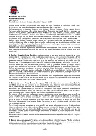 Município do Seixal
Câmara Municipal
Ata n.º 01/2013
Reunião Ordinária da Câmara Municipal do Seixal de 10 de janeiro de 2013

porque tinha lançado o candidato mais cedo era para começar a campanha mais cedo.
Acrescentou que isso não interessava ao concelho, nem às populações.
Reforçou que não se estava a deliberar nada do que o Senhor Vereador referira e que o Senhor
Vereador sabia bem que não existia desequilíbrio financeiro estrutural, dando o exemplo de
câmaras do PS, como a Câmara Municipal de Portimão que tinha custado, à banca, setenta e seis
milhões de euros e ao PAEL cento e nove milhões ou Lisboa com mil milhões de euros, ou ainda a
Câmara Municipal de Vila Nova de Gaia com duzentos e cinquenta milhões de euros e a de
Loures que tinha mais vinte mil habitantes que o Seixal e tinha duzentos e vinte e sete milhões.
Referiu que o Senhor Vereador estava mesmo em campanha eleitoral e que sabia que era pura
mentira, até porque tinha os dados do orçamento, esclarecendo que a maioria que suportava este
executivo não iria fazer campanha eleitoral já, tinham sido eleitos para resolver os problemas das
populações, era esse o trabalho todos os dias.
Salientou que estava à espera que, naturalmente, com questões, com críticas, com as opiniões
este fosse um passo consensual e que ao não ser estava percebido porquê, porque o PS não
queria isto.

O Senhor Vereador Luís Cordeiro, esclareceu que o seu voto seria de abstenção e como
declaração de voto referiu que tinha partido do princípio de não colocar qualquer questão sobre a
consulta às entidades bancárias para a contratação do empréstimo, não sendo esse o problema, o
problema voltava a referir era a situação que era afirmada na introdução do ponto, onde se
assumia que a Câmara se encontrava com uma necessidade de equilíbrio financeiro conjuntural.
Voltou a referir que para que isto fosse afirmado e para se concordar com tal se deveria ter tido
acesso a um conjunto de informações e à tal fundamentação financeira da situação do Município.
Referiu que estava de acordo com o facto do plano ter de ser deliberado, à posteriori e que esta
sua posição de abstenção quando a situação de facto fosse apresentada em reunião de Câmara
para ser aprovada, naturalmente que podia ser alterada quer para um lado, quer para outro, em
função das informações disponibilizadas.
Terminou dizendo que, neste momento, não votava a favor simplesmente porque necessitava de
ter informações para dar a sua aprovação de que a situação da Câmara era uma situação de
desequilíbrio financeiro conjuntural e não estrutural.

O Senhor Vereador Paulo Cunha, disse que o PSD ainda não estava em campanha, não tinha
candidato e que ele não sabia se ia ser candidato ou não, mas isso eram assuntos para outro
fórum, deixando logo claro que não obstante ia votar, mas votar contra.
Esclareceu que votaria contra não porque não concordava com ambos os pontos da proposta e
como declaração de voto referiu que não o chocava, bem pelo contrário, os dois pontos propostos,
quer a consulta, quer a elaboração do plano de consolidação orçamental.
No entanto referiu que não podia dar o seu consentimento a uma votação em que consciência
numa situação destas porque entendia que não tinham sido fornecidos todos os documentos e
todos os elementos que eram necessários, nomeadamente o limite de endividamento, o próprio
prazo e todos os outros elementos que aqui tinham sido solicitados ao longo de toda esta
discussão. Acrescentou que remetia para a declaração de voto também toda a discussão e as
declarações anteriores.
Terminou dizendo que se tratava de uma decisão que recaia sobre esse conjunto de elementos e
que eram absolutamente indispensáveis. Observou que este sentido de voto não queria dizer que,
no momento em que os elementos todos fossem apresentados e no momento em que se
estivesse a votar o plano de consolidação orçamental e também o próprio empréstimo, não se
pudesse alterar.
Finalizou dizendo que este sentido de voto era meramente formal e por faltarem aqui um conjunto
de elementos.

O Senhor Vereador Joaquim Tavares, como declaração de voto referiu que o PS não acreditava
que nenhuma entidade bancária emprestasse, que iria ser difícil a banca emprestar e que
remataram dizendo que ia ser ainda mais difícil com a Câmara em guerra.


                                                       24/38
 