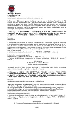 Município do Seixal
Câmara Municipal
Ata n.º 01/2013
Reunião Ordinária da Câmara Municipal do Seixal de 10 de janeiro de 2013

Referiu que a Câmara em guerra significava a guerra que os Senhores Vereadores do PS
queriam, a guerra desta Câmara com a população se se tivesse aprovado o PAEL e tivesse que
aumentar os preços das taxas e tarifas. Observou que essa era a guerra que serviam os
interesses eleitorais do PS e aquilo que ficava registado, nesta votação, era que o PS, de forma
negligente ou com dolo, não tinha participado naquilo que tinham caracterizado como a
deliberação mais importante deste mandato.

4.Deliberação nº 003/2013-CMS - CONTRATAÇÃO PÚBLICA. FORNECIMENTO DE
REFEIÇÕES EM REFEITÓRIOS ESCOLARES. PROCEDIMENTO POR AJUSTE DIRETO.
ADJUDICAÇÃO. RATIFICAÇÃO DO DESPACHO N.º 1-PCM/2013 DE 2 DE JANEIRO.

Proposta:
Presidência.

“Considerando circunstâncias de exceção, e considerando a necessidade urgente de assegurar
a continuidade do. serviço de refeições e lanches nos refeitórios escolares, aos alunos do 1 °
cicio do ensino básico e pré-escolar da rede pública do Concelho do Seixal e dado que o
procedimento concursal para o fornecimento de refeições em refeitório escolares para o ano de
2013 aguarda visto do tribunal de contas, proferi despacho em anexo.
Pelo exposto proponho
A ratificação do despacho fundamentado n.° 1-PCM/2013 de 02/01/2013 em anexo.

Documentos anexos a esta proposta:
• Despacho nº 01-PCM/2013 – 02/02/2013 – anexo nº 2/2013.
• Proposta da Divisão de Equipamentos e Recursos eduicativos – 02/01/2013 – anexo nº
001/2013.
                                       O Proponente
                             O Presidente da Câmara Municipal
                              Alfredo José Monteiro da Costa”.

Submetida a votação, foi a proposta aprovada por unanimidade e em minuta, ficando os
documentos mencionados arquivados no respetivo processo.

5.Deliberação n.º 004/2013 – CMS – CONTRATAÇÃO PÚBLICA. CONCURSO PÚBLICO PARA
A EMPREITADA DE CONSTRUÇÃO DO MUSEU OFICINA DE ARTES MANUEL CARGALEIRO
DA QUINTA DA FIDALGA. NOVO PLANO DE TRABALHOS E CRONOGRAMA FINANCEIRO.
ATUALIZAÇÃO. PROCESSO N.º 01.010-2009/305. APROVAÇÃO.

Proposta:
Departamento de Equipamentos e Gestão do Espaço Público

“A empresa adjudicatária, Vidal Pereira e Gomes, Lda., vem no âmbito do CCP apresentar o Plano
de Trabalhos e Cronograma Financeiro retificado.
De acordo com o parecer do Departamento de Equipamentos e Gestão do Espaço Publico que
analisa a fundamentação apresentada pela adjudicatária considera-se o Plano de Trabalhos e
respetivo Cronograma Financeiro aceitáveis, pelo que se propõe a sua aprovação.

Documentos anexos a esta proposta:
• Informação da Divisão de Obras e Gestão de Empreitadas – 2012.12.14 – anexo n.º 003/2013.
• Informação do Departamento de Equipamentos e Gestão do Espaço Público – 2012.12.18 –
anexo n.º 004/2013.

                                         O Proponente
             O Vereador do Pelouro da Mobilidade, Equipamentos Municipais e Desporto


                                                       25/38
 