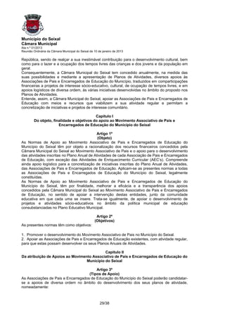 Município do Seixal
Câmara Municipal
Ata n.º 01/2013
Reunião Ordinária da Câmara Municipal do Seixal de 10 de janeiro de 2013

República, sendo de realçar a sua inestimável contribuição para o desenvolvimento cultural, bem
como para o lazer e a ocupação dos tempos livres das crianças e dos jovens e da população em
geral.
Consequentemente, a Câmara Municipal do Seixal tem concedido anualmente, na medida das
suas possibilidades e mediante a apresentação de Planos de Atividades, diversos apoios às
Associações de Pais e Encarregados de Educação do Município, traduzidos em comparticipações
financeiras a projetos de interesse sócio-educativo, cultural, de ocupação de tempos livres, e em
apoios logísticos de diversa ordem, às várias iniciativas desenvolvidas no âmbito do proposto nos
Planos de Atividades.
Entende, assim, a Câmara Municipal do Seixal, apoiar as Associações de Pais e Encarregados de
Educação com meios e recursos que viabilizem a sua atividade regular e permitam a
concretização de iniciativas e projetos de interesse comunitário.

                                           Capítulo I
        Do objeto, finalidade e objetivos do apoio ao Movimento Associativo de Pais e
                      Encarregados de Educação do Município do Seixal

                                            Artigo 1º
                                             (Objeto)
As Normas de Apoio ao Movimento Associativo de Pais e Encarregados de Educação do
Município do Seixal têm por objeto a racionalização dos recursos financeiros concedidos pela
Câmara Municipal do Seixal ao Movimento Associativo de Pais e o apoio para o desenvolvimento
das atividades inscritas no Plano Anual de Atividades de cada Associação de Pais e Encarregados
de Educação, com exceção das Atividades de Enriquecimento Curricular (AEC’s). Compreende
ainda apoio logístico para a concretização de iniciativas inscritas do Plano Anual de Atividades,
das Associações de Pais e Encarregados de Educação. Aplicam-se as presentes normas a todas
as Associações de Pais e Encarregados de Educação do Município do Seixal, legalmente
constituídas.
As Normas de Apoio ao Movimento Associativo de Pais e Encarregados de Educação do
Município do Seixal, têm por finalidade, melhorar a eficácia e a transparência dos apoios
concedidos pela Câmara Municipal do Seixal ao Movimento Associativo de Pais e Encarregados
de Educação, no sentido de apoiar a intervenção destas entidades, junto da comunidade
educativa em que cada uma se insere. Trata-se igualmente, de apoiar o desenvolvimento de
projetos e atividades sócio-educativos no âmbito da política municipal de educação
consubstanciadas no Plano Educativo Municipal.

                                                    Artigo 2º
                                                   (Objetivos)
As presentes normas têm como objetivos:

1. Promover o desenvolvimento do Movimento Associativo de Pais no Município do Seixal.
2. Apoiar as Associações de Pais e Encarregados de Educação existentes, com atividade regular,
para que estas possam desenvolver os seus Planos Anuais de Atividades.

                                            Capitulo II
Da atribuição de Apoios ao Movimento Associativo de Pais e Encarregados de Educação do
                                  Município do Seixal

                                         Artigo 3º
                                     (Tipos de Apoio)
As Associações de Pais e Encarregados de Educação do Município do Seixal poderão candidatar-
se a apoios de diversa ordem no âmbito do desenvolvimento dos seus planos de atividade,
nomeadamente:



                                                       29/38
 