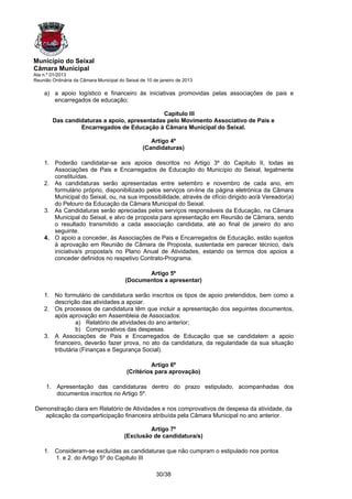 Município do Seixal
Câmara Municipal
Ata n.º 01/2013
Reunião Ordinária da Câmara Municipal do Seixal de 10 de janeiro de 2013

    a) a apoio logístico e financeiro às iniciativas promovidas pelas associações de pais e
       encarregados de educação;

                                              Capitulo III
        Das candidaturas a apoio, apresentadas pelo Movimento Associativo de Pais e
                 Encarregados de Educação à Câmara Municipal do Seixal.

                                                    Artigo 4º
                                                 (Candidaturas)

    1. Poderão candidatar-se aos apoios descritos no Artigo 3º do Capitulo II, todas as
       Associações de Pais e Encarregados de Educação do Município do Seixal, legalmente
       constituídas.
    2. As candidaturas serão apresentadas entre setembro e novembro de cada ano, em
       formulário próprio, disponibilizado pelos serviços on-line da página eletrónica da Câmara
       Municipal do Seixal, ou, na sua impossibilidade, através de ofício dirigido ao/à Vereador(a)
       do Pelouro da Educação da Câmara Municipal do Seixal.
    3. As Candidaturas serão apreciadas pelos serviços responsáveis da Educação, na Câmara
       Municipal do Seixal, e alvo de proposta para apresentação em Reunião de Câmara, sendo
       o resultado transmitido a cada associação candidata, até ao final de janeiro do ano
       seguinte.
    4. O apoio a conceder, às Associações de Pais e Encarregados de Educação, estão sujeitos
       à aprovação em Reunião de Câmara de Proposta, sustentada em parecer técnico, da/s
       iniciativa/s proposta/s no Plano Anual de Atividades, estando os termos dos apoios a
       conceder definidos no respetivo Contrato-Programa.

                                                Artigo 5º
                                         (Documentos a apresentar)

    1. No formulário de candidatura serão inscritos os tipos de apoio pretendidos, bem como a
       descrição das atividades a apoiar.
    2. Os processos de candidatura têm que incluir a apresentação dos seguintes documentos,
       após aprovação em Assembleia de Associados:
                a) Relatório de atividades do ano anterior;
                b) Comprovativos das despesas.
    3. A Associações de Pais e Encarregados de Educação que se candidatem a apoio
       financeiro, deverão fazer prova, no ato da candidatura, da regularidade da sua situação
       tributária (Finanças e Segurança Social).

                                                   Artigo 6º
                                          (Critérios para aprovação)

     1. Apresentação das candidaturas dentro do prazo estipulado, acompanhadas dos
        documentos inscritos no Artigo 5º.

Demonstração clara em Relatório de Atividades e nos comprovativos de despesa da atividade, da
   aplicação da comparticipação financeira atribuída pela Câmara Municipal no ano anterior.

                                                  Artigo 7º
                                         (Exclusão de candidatura/s)

    1. Consideram-se excluídas as candidaturas que não cumpram o estipulado nos pontos
       1. e 2. do Artigo 5º do Capitulo III

                                                       30/38
 