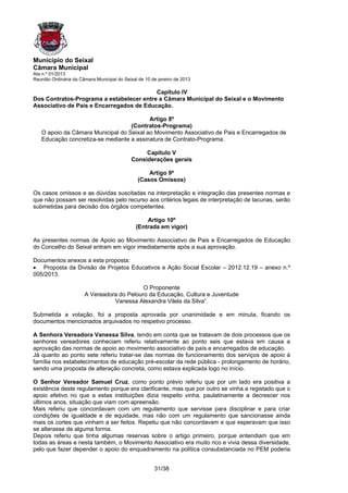 Município do Seixal
Câmara Municipal
Ata n.º 01/2013
Reunião Ordinária da Câmara Municipal do Seixal de 10 de janeiro de 2013

                                          Capítulo IV
Dos Contratos-Programa a estabelecer entre a Câmara Municipal do Seixal e o Movimento
Associativo de Pais e Encarregados de Educação.

                                          Artigo 8º
                                   (Contratos-Programa)
   O apoio da Câmara Municipal do Seixal ao Movimento Associativo de Pais e Encarregados de
   Educação concretiza-se mediante a assinatura de Contrato-Programa.

                                                 Capítulo V
                                            Considerações gerais

                                                   Artigo 9º
                                               (Casos Omissos)

Os casos omissos e as dúvidas suscitadas na interpretação e integração das presentes normas e
que não possam ser resolvidas pelo recurso aos critérios legais de interpretação de lacunas, serão
submetidas para decisão dos órgãos competentes.

                                                   Artigo 10º
                                               (Entrada em vigor)

As presentes normas de Apoio ao Movimento Associativo de Pais e Encarregados de Educação
do Concelho do Seixal entram em vigor imediatamente após a sua aprovação.

Documentos anexos a esta proposta:
• Proposta da Divisão de Projetos Educativos e Ação Social Escolar – 2012.12.19 – anexo n.º
005/2013.

                                            O Proponente
                       A Vereadora do Pelouro da Educação, Cultura e Juventude
                                 Vanessa Alexandra Vilela da Silva”.

Submetida a votação, foi a proposta aprovada por unanimidade e em minuta, ficando os
documentos mencionados arquivados no respetivo processo.

A Senhora Vereadora Vanessa Silva, tendo em conta que se tratavam de dois processos que os
senhores vereadores conheciam referiu relativamente ao ponto seis que estava em causa a
aprovação das normas de apoio ao movimento associativo de país e encarregados de educação.
Já quanto ao ponto sete referiu tratar-se das normas de funcionamento dos serviços de apoio à
família nos estabelecimentos de educação pré-escolar da rede pública - prolongamento de horário,
sendo uma proposta de alteração concreta, como estava explicada logo no início.

O Senhor Vereador Samuel Cruz, como ponto prévio referiu que por um lado era positiva a
existência deste regulamento porque era clarificante, mas que por outro se vinha a registado que o
apoio efetivo no que a estas instituições dizia respeito vinha, paulatinamente a decrescer nos
últimos anos, situação que viam com apreensão.
Mais referiu que concordavam com um regulamento que servisse para disciplinar e para criar
condições de igualdade e de equidade, mas não com um regulamento que sancionasse ainda
mais os cortes que vinham a ser feitos. Repetiu que não concordavam e que esperavam que isso
se alterasse de alguma forma.
Depois referiu que tinha algumas reservas sobre o artigo primeiro, porque entendiam que em
todas as áreas e nesta também, o Movimento Associativo era muito rico e vivia dessa diversidade,
pelo que fazer depender o apoio do enquadramento na política consubstanciada no PEM poderia


                                                       31/38
 