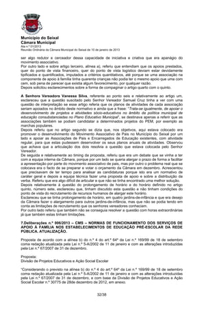 Município do Seixal
Câmara Municipal
Ata n.º 01/2013
Reunião Ordinária da Câmara Municipal do Seixal de 10 de janeiro de 2013

ser algo redutor e cerceador dessa capacidade de iniciativa e criativa que era apanágio do
movimento associativo.
Por outro lado e sobre artigo terceiro, alínea a), referiu que entendiam que os apoios prestados,
quer do ponto de vista financeiro, quer do ponto de vista logístico deviam estar devidamente
tipificados e quantificados, imputados a critérios quantitativos, até porque se uma associação na
componente de apoio à família tinha quarenta crianças não podia ter o mesmo apoio que uma com
cem, sob pena de parecer que existia algum favorecimento, por qualquer razão.
Depois solicitou esclarecimentos sobre a forma de compaginar o artigo quarto com o quinto.

A Senhora Vereadora Vanessa Silva, referente ao ponto seis e relativamente ao artigo um,
esclareceu que a questão suscitado pelo Senhor Vereador Samuel Cruz tinha a ver com uma
questão de interpretação se esse artigo referia que os planos de atividades de cada associação
seriam apoiados no âmbito deste normativo e ainda que a frase: “Trata-se igualmente, de apoiar o
desenvolvimento de projetos e atividades sócio-educativos no âmbito da política municipal de
educação consubstanciadas no Plano Educativo Municipal”, se destinava apenas a referir que as
associações também se podiam candidatar a determinados projetos do PEM, por exemplo as
marchas populares.
Depois referiu que no artigo segundo se dizia que, nos objetivos, aqui estava colocado era
promover o desenvolvimento do Movimento Associativo de Pais no Município do Seixal por um
lado e apoiar as Associações de Pais e Encarregados de Educação existentes, com atividade
regular, para que estas pudessem desenvolver os seus planos anuais de atividades. Observou
que achava que a articulação dos dois resolvia a questão que estava colocada pelo Senhor
Vereador.
De seguida e relativamente ao timing da proposta, referiu que era um debate que se vinha a ter
com a equipa interna da Câmara, porque por um lado se queria alargar o prazo de forma a facilitar
a apresentação por parte do movimento associativo de pais, mas por outro o problema real que se
colocava era o facto de se preparar e votar o orçamento da Câmara em dezembro. Acrescentou
que precisavam de ter tempo para analisar as candidaturas porque isto era um normativo de
caráter geral e depois a equipa técnica fazer uma proposta de apoio e sobre a distribuição da
verba. Referiu que era algo difícil de articular e que não se tinha encontrado uma melhor solução.
Depois relativamente à questão do prolongamento de horário e do horário definido no artigo
quinto, número sete, esclareceu que, tinham discutido esta questão e não tinham condições do
ponto de vista do recrutamento de recursos humanos de alargar este horário.
Esclareceu que se tinha prolongamento de horário, em quatro jardins-de-infância e que era desejo
da Câmara fazer o alargamento para outros jardins-de-infância, mas que não se podia tendo em
conta as limitações de recrutamento que os senhores vereadores conheciam.
Por outro lado referiu que também não se conseguia resolver a questão com horas extraordinárias
já que também estas tinham limitações.

7.Deliberações n.º 006/2013 – CMS – NORMAS DE FUNCIONAMENTO DOS SERVIÇOS DE
APOIO À FAMÍLIA NOS ESTABELECIMENTOS DE EDUCAÇÃO PRÉ-ESCOLAR DA REDE
PÚBLICA. ATUALIZAÇÃO.

Proposta de acordo com a alínea b) do n.º 4 do art.º 64º da Lei n.º 169/99 de 18 de setembro
coma redação atualizada pela Lei n.º 5-A/2002 de 11 de janeiro e com as alterações introduzidas
pela Lei n.º 67/2007 de 31 de dezembro.

Proposta:
Divisão de Projetos Educativos e Ação Social Escolar

“Considerando o previsto na alínea b) do n.º 4 do art.º 64º da Lei n.º 169/99 de 18 de setembro
coma redação atualizada pela Lei n.º 5-A/2002 de 11 de janeiro e com as alterações introduzidas
pela Lei n.º 67/2007 de 31 de dezembro, e com base da Divisão de Projetos Educativos e Ação
Social Escolar n.º 30775 de 28de dezembro de 2012, em anexo.


                                                       32/38
 