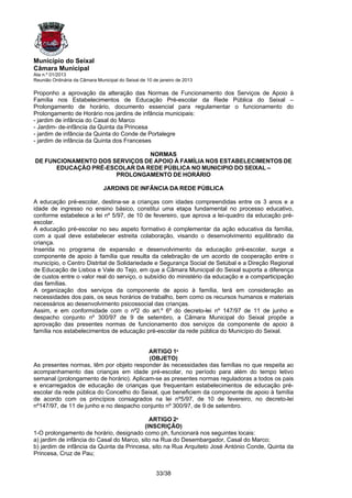 Município do Seixal
Câmara Municipal
Ata n.º 01/2013
Reunião Ordinária da Câmara Municipal do Seixal de 10 de janeiro de 2013

Proponho a aprovação da alteração das Normas de Funcionamento dos Serviços de Apoio à
Família nos Estabelecimentos de Educação Pré-escolar da Rede Pública do Seixal –
Prolongamento de horário, documento essencial para regulamentar o funcionamento do
Prolongamento de Horário nos jardins de infância municipais:
- jardim de infância do Casal do Marco
- Jardim- de-infância da Quinta da Princesa
- jardim de infância da Quinta do Conde de Portalegre
- jardim de infância da Quinta dos Franceses

                               NORMAS
DE FUNCIONAMENTO DOS SERVIÇOS DE APOIO À FAMÍLIA NOS ESTABELECIMENTOS DE
      EDUCAÇÃO PRÉ-ESCOLAR DA REDE PÚBLICA NO MUNICIPIO DO SEIXAL –
                      PROLONGAMENTO DE HORÁRIO

                               JARDINS DE INFÂNCIA DA REDE PÚBLICA

A educação pré-escolar, destina-se a crianças com idades compreendidas entre os 3 anos e a
idade de ingresso no ensino básico, constitui uma etapa fundamental no processo educativo,
conforme estabelece a lei nº 5/97, de 10 de fevereiro, que aprova a lei-quadro da educação pré-
escolar.
A educação pré-escolar no seu aspeto formativo é complementar da ação educativa da família,
com a qual deve estabelecer estreita colaboração, visando o desenvolvimento equilibrado da
criança.
Inserida no programa de expansão e desenvolvimento da educação pré-escolar, surge a
componente de apoio à família que resulta da celebração de um acordo de cooperação entre o
município, o Centro Distrital de Solidariedade e Segurança Social de Setúbal e a Direção Regional
de Educação de Lisboa e Vale do Tejo, em que a Câmara Municipal do Seixal suporta a diferença
de custos entre o valor real do serviço, o subsídio do ministério da educação e a comparticipação
das famílias.
A organização dos serviços da componente de apoio à família, terá em consideração as
necessidades dos pais, os seus horários de trabalho, bem como os recursos humanos e materiais
necessários ao desenvolvimento psicossocial das crianças.
Assim, e em conformidade com o nº2 do art.º 6º do decreto-lei nº 147/97 de 11 de junho e
despacho conjunto nº 300/97 de 9 de setembro, a Câmara Municipal do Seixal propõe a
aprovação das presentes normas de funcionamento dos serviços da componente de apoio à
família nos estabelecimentos de educação pré-escolar da rede pública do Município do Seixal.


                                          ARTIGO 1º
                                          (OBJETO)
As presentes normas, têm por objeto responder às necessidades das famílias no que respeita ao
acompanhamento das crianças em idade pré-escolar, no período para além do tempo letivo
semanal (prolongamento de horário). Aplicam-se as presentes normas reguladoras a todos os pais
e encarregados de educação de crianças que frequentam estabelecimentos de educação pré-
escolar da rede pública do Concelho do Seixal, que beneficiem da componente de apoio à família
de acordo com os princípios consagrados na lei nº5/97, de 10 de fevereiro, no decreto-lei
nº147/97, de 11 de junho e no despacho conjunto nº 300/97, de 9 de setembro.

                                            ARTIGO 2º
                                          (INSCRIÇÃO)
1-O prolongamento de horário, designado como ph, funcionará nos seguintes locais:
a) jardim de infância do Casal do Marco, sito na Rua do Desembargador, Casal do Marco;
b) jardim de infância da Quinta da Princesa, sito na Rua Arquiteto José António Conde, Quinta da
Princesa, Cruz de Pau;


                                                       33/38
 