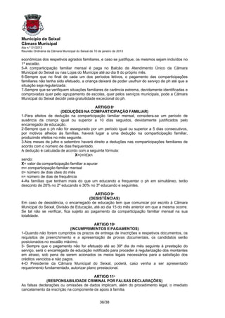 Município do Seixal
Câmara Municipal
Ata n.º 01/2013
Reunião Ordinária da Câmara Municipal do Seixal de 10 de janeiro de 2013

económicas dos respetivos agrados familiares, e caso se justifique, os mesmos sejam incluídos no
1º escalão.
5-A comparticipação familiar mensal é paga no Balcão de Atendimento Único da Câmara
Municipal do Seixal ou nas Lojas do Munícipe até ao dia 8 do próprio mês.
6-Sempre que no final de cada um dos períodos letivos, o pagamento das comparticipações
familiares não tenha sido efetuado, a criança deixará de poder usufruir do serviço de ph até que a
situação seja regularizada.
7-Sempre que se verifiquem situações familiares de carência extrema, devidamente identificadas e
comprovadas quer pelo agrupamento de escolas, quer pelos serviços municipais, pode a Câmara
Municipal do Seixal decidir pela gratuitidade excecional do ph.

                                           ARTIGO 8º
                       (DEDUÇÕES NA COMPARTICIPAÇÃO FAMILIAR)
1-Para efeitos de dedução na comparticipação familiar mensal, considera-se um período de
ausência da criança igual ou superior a 10 dias seguidos, devidamente justificados pelo
encarregado de educação.
2-Sempre que o ph não for assegurado por um período igual ou superior a 5 dias consecutivos,
por motivos alheios às famílias, haverá lugar a uma dedução na comparticipação familiar,
produzindo efeitos no mês seguinte.
3-Nos meses de julho e setembro haverá direito a deduções nas comparticipações familiares de
acordo com o número de dias frequentado.
A dedução é calculada de acordo com a seguinte fórmula:
                              X=(m/d)xn
sendo:
X= valor da comparticipação familiar a apurar
m= comparticipação familiar mensal
d= número de dias úteis do mês
n= número de dias de frequência
4-As famílias que tenham mais do que um educando a frequentar o ph em simultâneo, terão
desconto de 20% no 2º educando e 30% no 3º educando e seguintes.

                                           ARTIGO 9º
                                        (DESISTÊNCIAS)
Em caso de desistência, o encarregado de educação tem que comunicar por escrito à Câmara
Municipal do Seixal, Divisão de Educação, até ao dia 15 do mês anterior em que a mesma ocorre.
Se tal não se verificar, fica sujeito ao pagamento da comparticipação familiar mensal na sua
totalidade.

                                         ARTIGO 10º
                            (INCUMPRIMENTOS E PAGAMENTOS)
1-Quando não forem cumpridos os prazos de entrega de inscrições e respetivos documentos, os
requisitos de preenchimento e a apresentação de provas documentais, os candidatos serão
posicionados no escalão máximo.
3- Sempre que o pagamento não for efetuado até ao 30º dia do mês seguinte à prestação do
serviço, será o encarregado de educação notificado para proceder à regularização dos montantes
em atraso, sob pena de serem acionados os meios legais necessários para a satisfação dos
créditos vencidos e não pagos.
4-O Presidente da Câmara Municipal do Seixal, poderá, caso venha a ser apresentado
requerimento fundamentado, autorizar plano prestacional.

                                        ARTIGO 11º
              (RESPONSABILIDADE CRIMINAL POR FALSAS DECLARAÇÕES)
As falsas declarações ou omissões de dados implicam, além do procedimento legal, o imediato
cancelamento da inscrição na componente de apoio à família.


                                                       36/38
 