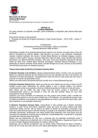 Município do Seixal
Câmara Municipal
Ata n.º 01/2013
Reunião Ordinária da Câmara Municipal do Seixal de 10 de janeiro de 2013



                                       ARTIGO 12º
                                  (CASOS OMISSOS)
Os casos omissos no presente normativo, serão analisados e integrados pela Câmara Municipal
do Seixal.

Documentos anexos a esta proposta:
• Proposta da Divisão de Projetos Educativos e Ação Social Escolar – 2012.12.28 – anexo n.º
006/2013.

                                            O Proponente
                       A Vereadora do Pelouro da Educação, Cultura e Juventude
                                 Vanessa Alexandra Vilela da Silva”.

Submetida a votação, foi a proposta aprovada por maioria e em minuta, com sete votos a favor do
Senhor Presidente da Câmara Alfredo José Monteiro da Costa e dos Senhores Vereadores
Joaquim Cesário Cardador dos Santos, Corália Maria Mariano de Almeida Sargaço Loureiro,
Joaquim Carlos Coelho Tavares, Vanessa Alexandra Vilela da Silva, Jorge Osvaldo Dias Santos
Gonçalves, Luís Manuel Rendeiro Cordeiro, três votos contra dos Senhores Vereadores Samuel
Pedro da Silva Cruz, Helena Maria Parreira Domingues, Eduardo Manuel Rodrigues e uma
abstenção do Senhor Vereador Paulo Edson Carvalho Borges da Cunha, ficando os documentos
mencionados arquivados no respetivo processo.

*Supra intervenção da Senhora Vereadora Vanessa Silva.

O Senhor Vereador Luís Cordeiro, solicitou esclarecimentos sobre o horário, uma vez que tinha
falado com algumas pessoas que lhe disseram que era uma situação que não ia ao encontro do
interesse de muitas das pessoas, nomeadamente o facto de não se iniciar antes das oito horas e
encerrar no máximo às dezassete e trinta.
Referiu que este horário lhe parecia difícil de conciliar com a vida profissional dos pais.

O Senhor Vereador Samuel Cruz, referiu que esta era uma matéria que era cara a todos e ao PS
também porque eram defensores da escola pública e que a escola pública, nos termos
constitucionais, tendia a ser gratuita e devia ser totalmente gratuita em todos os níveis de ensino.
Mais referiu que se calhar até mais neste nível de ensino, porque a autonomia era
necessariamente menor e era também o início da vida das famílias, altura em que mais
necessitavam de ser apoiadas.
Sublinhou que havia exemplos de autarquias que não usavam este modelo, onde o modelo era
absolutamente gratuito e que era esse modelo que o PS defendia, não percebendo porque eram
os jardins-de-infância uma exceção a esta gratuitidade do ensino, que devia ser para todos, pelo
que mostravam a sua oposição a este facto.

A Senhora Vereadora Vanessa Silva, respondendo a esta questão que o Senhor Vereador
colocara, ou pelo menos procurando responder, disse que como se podia verificar pela parte
preambular destas normas, não se tratava de oferta no âmbito da educação pré-escolar, mas
antes da componente de apoio à família inserida no programa de expansão e desenvolvimento da
educação pré-escolar. Acrescentou que nesse âmbito tinha aparecido uma nova figura que era
uma figura de assistência à família que se destinava, fundamentalmente, a aumentar a ocupação
do tempo das crianças nesta faixa etária.
Referiu que era exatamente por isso que o protocolo que era assinado anualmente entre o
Município e o Estado era um protocolo com o Centro de Solidariedade e Segurança Social e não
só com a Direção Regional de Educação de Lisboa a Vale do Tejo.
Esclareceu que a Câmara considerava que no âmbito desta componente de apoio à família e
tendo até em conta que esta não era uma oferta generalizada, devia haver a aplicação de um


                                                       37/38
 