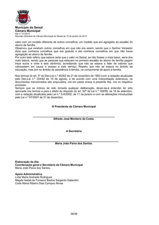 Município do Seixal
Câmara Municipal
Ata n.º 01/2013
Reunião Ordinária da Câmara Municipal do Seixal de 10 de janeiro de 2013

valor com um modelo diferente de outros concelhos, um modelo que era agregado ao escalão do
abono de família.
Observou que existiam outros concelhos em que não era assim, sendo que o Senhor Vereador
dizia que conhecia concelhos que era gratuito e ela conhecia concelhos em que não havia
agregação ao abono de família.
Por outro lado referiu que estava certa que o valor no Seixal, se não fosses o mais baixo, seria dos
mais baixos, sendo que as pessoas que estavam no primeiro escalão do abono de família pagam
treze euros e vinte e seis cêntimos, acreditando que não se estava a falar de valores que
colocassem em causa o acesso a este serviço. Repetiu que não se estava no âmbito da
educação, mas sim no âmbito da assistência à família, na componente de apoio à família.

Nos termos do art. 5º do Dec-Lei n.º 45362 de 21 de novembro de 1963 (com a redação atualizada
pelo Dec-Lei n.º 334/82 de 19 de agosto, e de acordo com uma interpretação extensiva), os
documentos mencionados são arquivados, ora em pasta anexa à presente Ata, ora no respetivo
processo.
Sempre que se indicou ter sido tomada qualquer deliberação, dever-se-á entender ter sido
aprovada nos termos e para o efeito do disposto do art. 92º da Lei n.º 169/99, de 18 de setembro,
com a redação atualizada pela Lei n.º 5-A/2002, de 11 de janeiro e com as alterações introduzidas
pela Lei n.º 67/2007 de 31 de dezembro.


                                    O Presidente da Câmara Municipal


                 _______________________________________________________
                               Alfredo José Monteiro da Costa.



                                                   A Secretária


              ____________________________________________________________
                               Maria João Paiva dos Santos.




Elaboração da Ata:
Coordenação geral e Secretária da Câmara Municipal
Maria João Paiva dos Santos.

Apoio Administrativo
Lídia Maria Andrade Rodrigues
Magda Isabel da Fonseca Bastos Sargento Galandim
Carla Maria Ribeiro Dias Campos Almas




                                                       38/38
 